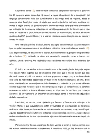 La primera etapa (①) trata de dejar constancia del proceso que opera a partir de
los 18 meses (a veces desde los 15 meses) y marca el comienzo de la adquisición del
lenguaje convencional. Para dar cumplimiento a esta etapa solo se requiere, desde el
punto de vista fisiológico, poder oír, dado que es a través de los estímulos auditivos por
donde le llegan al niño las palabras que el entorno le ofrece para que vaya aprendiendo
por imitación. La duración de esta etapa es variable pues depende del tiempo que el niño
tarde en hacer de la pronunciación de las palabras un hábito motor, es decir, el debido
ajuste de los PAF glosokinéticos, y a la vez las relacione con su biología, con su psiquis y
con su rol social.
Una vez que aprendió a hablar, el niño está apto para comenzar su aprendizaje de
ligar las palabras pronunciadas a los símbolos utilizados para mostrarlas por escrito (②).
Esta segunda etapa, la de aprender a escribir, habitualmente se superpone al aprendizaje
de la lectura (③), haciendo de ellas una descripción conjunta, como lo hacen, por
ejemplo, Emilia Ferreiro y Ana Teberosky en Los sistemas de escritura en el desarrollo del
niño.
El único aporte de las autoras mencionadas a la psicología del lenguaje, según
veo, está en haber sugerido que es un grosero error creer que el niño es alguien que está
dispuesto o no a adquirir una técnica particular, y que esto lo logra porque ha desarrollado
una serie de habilidades específicas producto de la madurez alcanzada. El niño, dicen
estas investigadoras, es un sujeto que trata de conocer, y más allá de que no coincidamos
con los ‘supuestos métodos’ que el niño emplea para lograr tal conocimiento, lo concreto
es que es un acierto el invocar el conocimiento en el proceso de escritura, que como ya
sabemos, es un vivenciar o un encarnar un aprendizaje, como el móvil de la adquisición
de la lecto-escritura.
Las ideas, las teorías, y las hipótesis que Ferreiro y Teberosky le atribuyen a la
‘mente’ infantil, y que supuestamente están involucradas en la adquisición de la lengua
oral en el niño, tienen su base en la escuela en donde se formaron, la de Jean Piaget.
Aquí se desestimarán absolutamente todas las consideraciones anteriores, pues se basan
en las elucubraciones de una ‘mente adulta’ injertadas indiscriminadamente en la psiquis
infantil.
Para demostrar lo que acabamos de decir, vamos a tomar el mismo ejemplo que
las autoras referidas dan en su libro (Ferreiro & Teberosky, 1999, p. 22). Alineadas con la
235
 