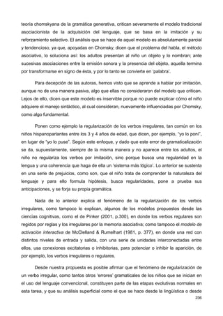 teoría chomskyana de la gramática generativa, critican severamente el modelo tradicional
asociacionista de la adquisición del lenguaje, que se basa en la imitación y su
reforzamiento selectivo. El análisis que se hace de aquel modelo es absolutamente parcial
y tendencioso, ya que, apoyadas en Chomsky, dicen que el problema del habla, el método
asociativo, lo soluciona así: los adultos presentan al niño un objeto y lo nombran; ante
sucesivas asociaciones entre la emisión sonora y la presencia del objeto, aquella termina
por transformarse en signo de ésta, y por lo tanto se convierte en ‘palabra’.
Para decepción de las autoras, hemos visto que se aprende a hablar por imitación,
aunque no de una manera pasiva, algo que ellas no consideraron del modelo que critican.
Lejos de ello, dicen que este modelo es inservible porque no puede explicar cómo el niño
adquiere el manejo sintáctico, al cual consideran, nuevamente influenciadas por Chomsky,
como algo fundamental.
Ponen como ejemplo la regularización de los verbos irregulares, tan común en los
niños hispanoparlantes entre los 3 y 4 años de edad, que dicen, por ejemplo, “yo lo poní”,
en lugar de “yo lo puse”. Según este enfoque, y dado que este error de gramaticalización
se da, supuestamente, siempre de la misma manera y no aparece entre los adultos, el
niño no regulariza los verbos por imitación, sino porque busca una regularidad en la
lengua y una coherencia que haga de ella un ‘sistema más lógico’. Lo anterior se sustenta
en una serie de prejuicios, como son, que el niño trata de comprender la naturaleza del
lenguaje y para ello formula hipótesis, busca regularidades, pone a prueba sus
anticipaciones, y se forja su propia gramática.
Nada de lo anterior explica el fenómeno de la regularización de los verbos
irregulares, como tampoco lo explican, algunos de los modelos propuestos desde las
ciencias cognitivas, como el de Pinker (2001, p.300), en donde los verbos regulares son
regidos por reglas y los irregulares por la memoria asociativa; como tampoco el modelo de
activación interactiva de McClelland & Rumelhart (1981, p. 377), en donde una red con
distintos niveles de entrada y salida, con una serie de unidades interconectadas entre
ellos, usa conexiones excitatorias o inhibitorias, para potenciar o inhibir la aparición, de
por ejemplo, los verbos irregulares o regulares.
Desde nuestra propuesta es posible afirmar que el fenómeno de regularización de
un verbo irregular, como tantos otros ‘errores’ gramaticales de los niños que se inician en
el uso del lenguaje convencional, constituyen parte de las etapas evolutivas normales en
esta tarea, y que su análisis superficial como el que se hace desde la lingüística o desde
236
 