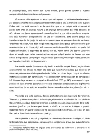 la psicolingüística, aún hecho con sumo detalle, poco puede aportar a nuestra
comprensión de los mecanismos subyacentes.
Cuando un niño regulariza un verbo que es irregular, no está cometiendo un error
por desconocimiento de una regla gramatical ni tampoco le falla la memoria como sugiere
Pinker, solo nos está mostrando en la superficie, que en su psiquis está por ocurrir el
pasaje sutil entre el lenguaje natural y el lenguaje convencional. En otras palabras, el
niño, al usar una forma regular cuando en realidad tendría que utilizar una forma irregular,
nos está ‘hablando’ biológicamente en vez de socialmente. Esto ocurre porque esa
transformación del lenguaje de natural a convencional se produce después de haber
‘encarnado’ la acción, vale decir, luego de la adquisición del adjetivo como continente (ver
anteriormente), y en donde algo así como un participio posibilita adquirir por parte del
sujeto (aún objeto), la capacidad de actuar, esto es, ‘hacer carne’ una acción. Luego no
debe sorprender que varias regularizaciones de un verbo irregular, se hagan con algo
similar a un participio (rompido por roto; escribido por escrito; volvido por vuelto; devolvido
por devuelto; imprimido por impreso; etc.).
Lo anterior queda demostrado siguiendo lo establecido por Freud, según vimos
anteriormente, “las afasias no hacen otra cosa que reproducir un estado que existió en el
curso del proceso normal de aprendizaje del habla”; en primer lugar, porque las afasias
motoras que cursan con agramatismo112 se caracterizan por la utilización de participios e
infinitivos en lugar de verbos conjugados (Rosell Clari, 2005, p. 546); y en segundo lugar,
porque en estos mismos pacientes se ve una correlación estadísticamente significativa
entre severidad de las lesiones y cantidad de errores en los verbos irregulares (op. cit., p.
530).
Volviendo a la lecto-escritura, disiento profundamente con la postura de Ferreiro &
Teberosky, quienes extrapolando la teoría piagetiana de la adquisición de conocimiento
lógico-matemático (que debemos tomar con la debida reserva) a la adquisición de la lecto-
escritura, justifican que ésta es posible solo si el niño aporta con su ‘inteligencia previa’.
Debemos insistir en que la ‘inteligencia’ no es una entidad demostrable, por lo que en este
libro ya fue desechada desde el mismo prólogo.
Para aprender a escribir y luego leer, el niño no requiere de su ‘inteligencia’, ni de
la lógica binaria que esto implica, para adquirir el conocimiento previo que supuestamente
237
112 Alteraciones morfosintácticas del lenguaje como consecuencia de sustituciones u omisiones en la
producción lingüística. (Nota del Autor)
 