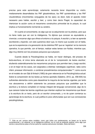 precisa para este aprendizaje; solamente necesita tener disponible su visión,
medianamente desarrollados los PAF glosokinéticos, los PAF quirokinéticos y los PAF
visuokinéticos (movimientos conjugados de los ojos); es decir, todo el aparato motor
necesario para hablar, escribir y leer; y como bien decía Piaget, la capacidad de
interiorizar la acción como el mecanismo constructivo primordial de la psiquis, lo cual
implica un funcionamiento normal de su cerebro.
En cuanto al conocimiento, es algo que se va adquiriendo con la práctica, pero que
no tiene nada que ver con la inteligencia. Ya dijimos que conocer es equivalente a
vivenciar, a encarnar algo que ofrece el entorno a la psiquis. A escribir y a leer se aprende
escribiendo y leyendo; con esto queremos decir que, lo mismo que sucede con el habla,
que es la experiencia o la generación de los distintos PAF que se ‘registran’ en la memoria
operativa, lo que permite, con el tiempo, realizar estas tareas con fluidez; mientras que,
algo muy distinto son los procesos psíquicos que subyacen.
Cuando desde la Psicolingüística se habla, sin hacer distingos, del proceso de
lecto-escritura, el único tema abarcado es el de la ‘comprensión de textos escritos’,
eludiendo sistemáticamente los mecanismos psíquicos que permiten leer y luego escribir,
o en el mejor de los casos, son asignados a distintas ‘estrategias cognitivas’, tales como
inferir, procesar información, o combinar procedimientos computacionales113, como ocurre
en el modelo de van Dijk & Kintsch (1983) de gran relevancia en la Psicolingüística actual.
Sobre la comprensión de los textos ya hemos aportado (Salatino, 2012, pp. 456-505) los
suficientes elementos como para desestimar la mayoría de las teorías vigentes; por tanto
nos abocaremos a definir solamente los procesos psíquicos que posibilitan que la
escritura y la lectura completen el manejo integral del lenguaje convencional, algo de lo
que carecen todas las teorías cognitivas que intentan explicar los mecanismos que llevan
a la escritura de un texto, pero de un escritor consumado, y no de quien comienza su
aprendizaje de la escritura, lo cual justifica lo poco afortunadas que son sus conclusiones
psicolingüísticas.
238
113 Esto es así, porque estos modelos, como casi todos sus predecesores, se basan en la teoría
computacional, y en especial, en la inteligencia artificial, con lo cual se pretende explicar cómo algo que
vemos o escuchamos pasa a formar parte de nuestras estructuras mentales. (Nota del Autor)
 