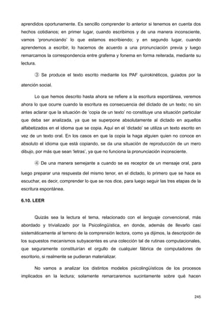 aprendidos oportunamente. Es sencillo comprender lo anterior si tenemos en cuenta dos
hechos cotidianos; en primer lugar, cuando escribimos y de una manera inconsciente,
vamos ‘pronunciando’ lo que estamos escribiendo; y en segundo lugar, cuando
aprendemos a escribir, lo hacemos de acuerdo a una pronunciación previa y luego
remarcamos la correspondencia entre grafema y fonema en forma reiterada, mediante su
lectura.
③ Se produce el texto escrito mediante los PAF quirokinéticos, guiados por la
atención social.
Lo que hemos descrito hasta ahora se refiere a la escritura espontánea, veremos
ahora lo que ocurre cuando la escritura es consecuencia del dictado de un texto; no sin
antes aclarar que la situación de ‘copia de un texto’ no constituye una situación particular
que deba ser analizada, ya que se superpone absolutamente al dictado en aquellos
alfabetizados en el idioma que se copia. Aquí en el ‘dictado’ se utiliza un texto escrito en
vez de un texto oral. En los casos en que la copia la haga alguien quien no conoce en
absoluto el idioma que está copiando, se da una situación de reproducción de un mero
dibujo, por más que sean ‘letras’, ya que no funciona la pronunciación inconsciente.
④ De una manera semejante a cuando se es receptor de un mensaje oral, para
luego preparar una respuesta del mismo tenor, en el dictado, lo primero que se hace es
escuchar, es decir, comprender lo que se nos dice, para luego seguir las tres etapas de la
escritura espontánea.
6.10. LEER
Quizás sea la lectura el tema, relacionado con el lenguaje convencional, más
abordado y trivializado por la Psicolingüística, en donde, además de llevarlo casi
sistemáticamente al terreno de la comprensión lectora, como ya dijimos, la descripción de
los supuestos mecanismos subyacentes es una colección tal de rutinas computacionales,
que seguramente constituirían el orgullo de cualquier fábrica de computadores de
escritorio, si realmente se pudieran materializar.
No vamos a analizar los distintos modelos psicolingüísticos de los procesos
implicados en la lectura; solamente remarcaremos sucintamente sobre qué hacen
245
 