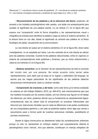 Referencias: ① = ruta directa o léxica a través del significado - ② = ruta directa sin mediación semántica
③ = ruta indirecta o fonológica (extractado y modificado de López-Higes et al., 2001, p. 470)
- Reconocimiento de las palabras y de la estructura del léxico: proponen, de
acuerdo a los modelos psicolingüísticos más usados, una doble vía autoexcluyente para
acceder al significado de una palabra escrita. La vía directa (① en la figura 80) que
supone una ‘comparación’ entre la forma ortográfica y las representaciones visual u
ortográfica de entrada para identificar la palabra; luego se activa el ‘sistema semántico’. Si
la lectura fuera en voz alta, desde el significado se activará esa palabra en el léxico
fonológico de salida, recuperando así su pronunciación.
La ruta directa sin pasar por el sistema semántico (② en la figura 80), dicen estos
investigadores, no es aceptada por todos. Las dos variantes de la ruta directa se utilizan
para las palabras conocidas. Cuando le lee palabras desconocidas, entra en vigencia un
sistema de correspondencia entre grafemas y fonemas, que ya vimos anteriormente y
utiliza la vía indirecta (③ en la figura 80).
- Sistema semántico: es el ‘almacén’ de las representaciones de todo lo conocido
del mundo real, por una persona. No existe acuerdo cómo serían estas
representaciones, pero dado que se basa en lo regular y sistemático del lenguaje, se
asume que los rasgos particulares de los significados de las palabras deberían
almacenarse individualmente, dado su carácter variable.
- Comprensión de oraciones y del texto: como este tema ya lo hemos analizado
en extenso en otro trabajo (Salatino, 2012, pp. 464-473), solo mencionaremos aquí que
los modelos invocados por los autores citados, son los mismos que figuran en el trabajo
de referencia, por tanto, podemos afirmar que su fundamento es absolutamente lógico-
computacional; esto es, basan toda la comprensión en procesos inferenciales que
discurren por ‘estructuras mentales’ que en nada se diferencian a las partes constitutivas
de una computadora genérica; y con esto se pretende explicar cómo algo que vemos o
escuchamos pasa a formar parte de nuestras estructuras mentales, posibilitando el
proceso comprensivo.
Desde la lógica transcursiva se desestiman todas las consideraciones anteriores
porque no solo no representan el ‘enfoque objetivo’ que supuestamente detenta la
psicolingüística como ‘ciencia’, sino que además, constituyen un manojo antojadizo de
247
 
