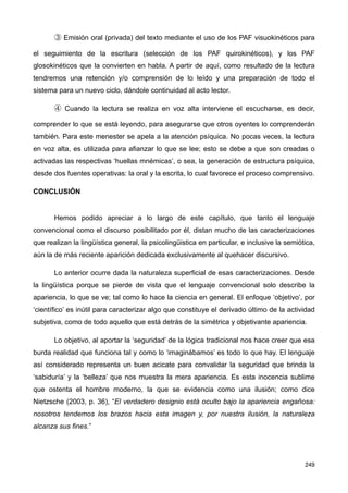 ③ Emisión oral (privada) del texto mediante el uso de los PAF visuokinéticos para
el seguimiento de la escritura (selección de los PAF quirokinéticos), y los PAF
glosokinéticos que la convierten en habla. A partir de aquí, como resultado de la lectura
tendremos una retención y/o comprensión de lo leído y una preparación de todo el
sistema para un nuevo ciclo, dándole continuidad al acto lector.
④ Cuando la lectura se realiza en voz alta interviene el escucharse, es decir,
comprender lo que se está leyendo, para asegurarse que otros oyentes lo comprenderán
también. Para este menester se apela a la atención psíquica. No pocas veces, la lectura
en voz alta, es utilizada para afianzar lo que se lee; esto se debe a que son creadas o
activadas las respectivas ‘huellas mnémicas’, o sea, la generación de estructura psíquica,
desde dos fuentes operativas: la oral y la escrita, lo cual favorece el proceso comprensivo.
CONCLUSIÓN
Hemos podido apreciar a lo largo de este capítulo, que tanto el lenguaje
convencional como el discurso posibilitado por él, distan mucho de las caracterizaciones
que realizan la lingüística general, la psicolingüistica en particular, e inclusive la semiótica,
aún la de más reciente aparición dedicada exclusivamente al quehacer discursivo.
Lo anterior ocurre dada la naturaleza superficial de esas caracterizaciones. Desde
la lingüística porque se pierde de vista que el lenguaje convencional solo describe la
apariencia, lo que se ve; tal como lo hace la ciencia en general. El enfoque ‘objetivo’, por
‘científico’ es inútil para caracterizar algo que constituye el derivado último de la actividad
subjetiva, como de todo aquello que está detrás de la simétrica y objetivante apariencia.
Lo objetivo, al aportar la ‘seguridad’ de la lógica tradicional nos hace creer que esa
burda realidad que funciona tal y como lo ‘imaginábamos’ es todo lo que hay. El lenguaje
así considerado representa un buen acicate para convalidar la seguridad que brinda la
‘sabiduría’ y la ‘belleza’ que nos muestra la mera apariencia. Es esta inocencia sublime
que ostenta el hombre moderno, la que se evidencia como una ilusión; como dice
Nietzsche (2003, p. 36), “El verdadero designio está oculto bajo la apariencia engañosa:
nosotros tendemos los brazos hacia esta imagen y, por nuestra ilusión, la naturaleza
alcanza sus fines.”
249
 
