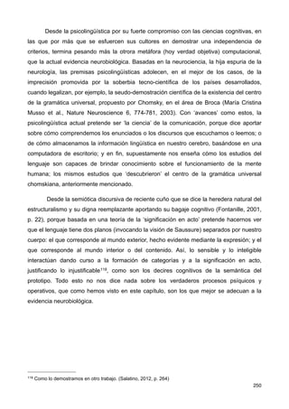 Desde la psicolingüística por su fuerte compromiso con las ciencias cognitivas, en
las que por más que se esfuercen sus cultores en demostrar una independencia de
criterios, termina pesando más la otrora metáfora (hoy verdad objetiva) computacional,
que la actual evidencia neurobiológica. Basadas en la neurociencia, la hija espuria de la
neurología, las premisas psicolingüísticas adolecen, en el mejor de los casos, de la
imprecisión promovida por la soberbia tecno-científica de los países desarrollados,
cuando legalizan, por ejemplo, la seudo-demostración científica de la existencia del centro
de la gramática universal, propuesto por Chomsky, en el área de Broca (María Cristina
Musso et al., Nature Neuroscience 6, 774-781, 2003). Con ‘avances’ como estos, la
psicolingüística actual pretende ser ‘la ciencia’ de la comunicación, porque dice aportar
sobre cómo comprendemos los enunciados o los discursos que escuchamos o leemos; o
de cómo almacenamos la información lingüística en nuestro cerebro, basándose en una
computadora de escritorio; y en fin, supuestamente nos enseña cómo los estudios del
lenguaje son capaces de brindar conocimiento sobre el funcionamiento de la mente
humana; los mismos estudios que ‘descubrieron’ el centro de la gramática universal
chomskiana, anteriormente mencionado.
Desde la semiótica discursiva de reciente cuño que se dice la heredera natural del
estructuralismo y su digna reemplazante aportando su bagaje cognitivo (Fontanille, 2001,
p. 22), porque basada en una teoría de la ‘significación en acto’ pretende hacernos ver
que el lenguaje tiene dos planos (invocando la visión de Saussure) separados por nuestro
cuerpo: el que corresponde al mundo exterior, hecho evidente mediante la expresión; y el
que corresponde al mundo interior o del contenido. Así, lo sensible y lo inteligible
interactúan dando curso a la formación de categorías y a la significación en acto,
justificando lo injustificable118, como son los decires cognitivos de la semántica del
prototipo. Todo esto no nos dice nada sobre los verdaderos procesos psíquicos y
operativos, que como hemos visto en este capítulo, son los que mejor se adecuan a la
evidencia neurobiológica.
250
118 Como lo demostramos en otro trabajo. (Salatino, 2012, p. 264)
 