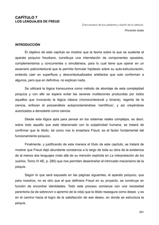 CAPÍTULO 7
LOS LENGUAJES DE FREUD
Eres esclavo de tus palabras y dueño de tu silencio.
Proverbio árabe
INTRODUCCIÓN
El objetivo de este capítulo es mostrar que la teoría sobre la que se sustenta el
aparato psíquico freudiano, constituye una interrelación de componentes opuestos,
complementarios y concurrentes o simultáneos, para lo cual tiene que operar en un
escenario policontextural que le permita formular hipótesis sobre su auto-estructuración,
evitando caer en superfluos y descontextualizados artefactos que solo conforman a
algunos, pero que en definitiva, no explican nada.
Se utilizará la lógica transcursiva como método de abordaje de esta complejidad
psíquica y con ello se espera evitar las severas mutilaciones producidas por todos
aquellos que invocando la lógica clásica (monocontextural y binaria), regente de la
ciencia, enfocan el psicoanálisis autoproclamándose ‘científicos’, y así creyéndose
autorizados a denostarlo como ciencia.
Desde esta lógica apta para pensar en los sistemas reales complejos, es decir,
sobre todo aquello que está relacionado con la subjetividad humana, se tratará de
confirmar que la libido, tal como nos lo enseñara Freud, es el factor fundamental del
funcionamiento psíquico.
Finalmente, y justificando de esta manera el título de este capítulo, se tratará de
mostrar que Freud dejó abundante constancia a lo largo de toda su obra de la existencia
de al menos dos lenguajes (más allá de su mención explícita en La interpretación de los
sueños. Tomo IV AE, p. 285) que nos permiten desentrañar el intrincado mecanismo de la
psiquis.
Según lo que será expuesto en las páginas siguientes, el aparato psíquico, que
para nosotros, no es otro que el que definiera Freud en su proyecto, se construye en
función de encontrar identidades. Todo este proceso comienza con una necesidad
perentoria (la de sobrevivir o apremio de la vida) que la libido reasegura como deseo y es
en el camino hacia el logro de la satisfacción de ese deseo, en donde se estructura la
psiquis.
251
 