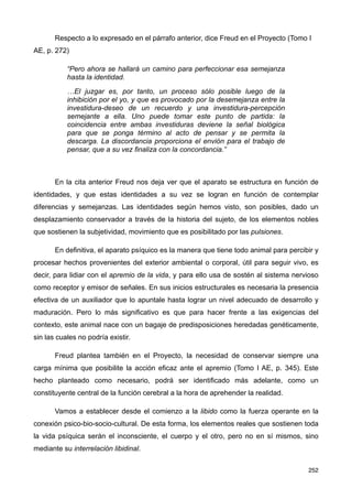 Respecto a lo expresado en el párrafo anterior, dice Freud en el Proyecto (Tomo I
AE, p. 272)
“Pero ahora se hallará un camino para perfeccionar esa semejanza
hasta la identidad.
…El juzgar es, por tanto, un proceso sólo posible luego de la
inhibición por el yo, y que es provocado por la desemejanza entre la
investidura-deseo de un recuerdo y una investidura-percepción
semejante a ella. Uno puede tomar este punto de partida: la
coincidencia entre ambas investiduras deviene la señal biológica
para que se ponga término al acto de pensar y se permita la
descarga. La discordancia proporciona el envión para el trabajo de
pensar, que a su vez finaliza con la concordancia.”
En la cita anterior Freud nos deja ver que el aparato se estructura en función de
identidades, y que estas identidades a su vez se logran en función de contemplar
diferencias y semejanzas. Las identidades según hemos visto, son posibles, dado un
desplazamiento conservador a través de la historia del sujeto, de los elementos nobles
que sostienen la subjetividad, movimiento que es posibilitado por las pulsiones.
En definitiva, el aparato psíquico es la manera que tiene todo animal para percibir y
procesar hechos provenientes del exterior ambiental o corporal, útil para seguir vivo, es
decir, para lidiar con el apremio de la vida, y para ello usa de sostén al sistema nervioso
como receptor y emisor de señales. En sus inicios estructurales es necesaria la presencia
efectiva de un auxiliador que lo apuntale hasta lograr un nivel adecuado de desarrollo y
maduración. Pero lo más significativo es que para hacer frente a las exigencias del
contexto, este animal nace con un bagaje de predisposiciones heredadas genéticamente,
sin las cuales no podría existir.
Freud plantea también en el Proyecto, la necesidad de conservar siempre una
carga mínima que posibilite la acción eficaz ante el apremio (Tomo I AE, p. 345). Este
hecho planteado como necesario, podrá ser identificado más adelante, como un
constituyente central de la función cerebral a la hora de aprehender la realidad.
Vamos a establecer desde el comienzo a la libido como la fuerza operante en la
conexión psico-bio-socio-cultural. De esta forma, los elementos reales que sostienen toda
la vida psíquica serán el inconsciente, el cuerpo y el otro, pero no en sí mismos, sino
mediante su interrelación libidinal.
252
 