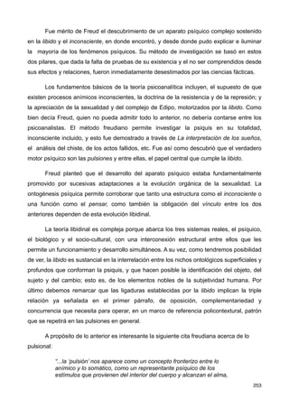 Fue mérito de Freud el descubrimiento de un aparato psíquico complejo sostenido
en la libido y el inconsciente, en donde encontró, y desde donde pudo explicar e iluminar
la mayoría de los fenómenos psíquicos. Su método de investigación se basó en estos
dos pilares, que dada la falta de pruebas de su existencia y el no ser comprendidos desde
sus efectos y relaciones, fueron inmediatamente desestimados por las ciencias fácticas.
Los fundamentos básicos de la teoría psicoanalítica incluyen, el supuesto de que
existen procesos anímicos inconscientes, la doctrina de la resistencia y de la represión; y
la apreciación de la sexualidad y del complejo de Edipo, motorizados por la libido. Como
bien decía Freud, quien no pueda admitir todo lo anterior, no debería contarse entre los
psicoanalistas. El método freudiano permite investigar la psiquis en su totalidad,
inconsciente incluido, y esto fue demostrado a través de La interpretación de los sueños,
el análisis del chiste, de los actos fallidos, etc. Fue así como descubrió que el verdadero
motor psíquico son las pulsiones y entre ellas, el papel central que cumple la libido.
Freud planteó que el desarrollo del aparato psíquico estaba fundamentalmente
promovido por sucesivas adaptaciones a la evolución orgánica de la sexualidad. La
ontogénesis psíquica permite corroborar que tanto una estructura como el inconsciente o
una función como el pensar, como también la obligación del vínculo entre los dos
anteriores dependen de esta evolución libidinal.
La teoría libidinal es compleja porque abarca los tres sistemas reales, el psíquico,
el biológico y el socio-cultural, con una interconexión estructural entre ellos que les
permite un funcionamiento y desarrollo simultáneos. A su vez, como tendremos posibilidad
de ver, la libido es sustancial en la interrelación entre los nichos ontológicos superficiales y
profundos que conforman la psiquis, y que hacen posible la identificación del objeto, del
sujeto y del cambio; esto es, de los elementos nobles de la subjetividad humana. Por
último debemos remarcar que las ligaduras establecidas por la libido implican la triple
relación ya señalada en el primer párrafo, de oposición, complementariedad y
concurrencia que necesita para operar, en un marco de referencia policontextural, patrón
que se repetirá en las pulsiones en general.
A propósito de lo anterior es interesante la siguiente cita freudiana acerca de lo
pulsional:
“...la ‘pulsión’ nos aparece como un concepto fronterizo entre lo
anímico y lo somático, como un representante psíquico de los
estímulos que provienen del interior del cuerpo y alcanzan el alma,
253
 