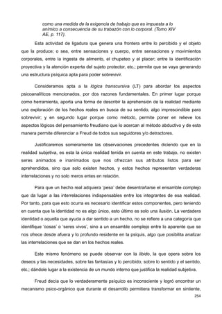 como una medida de la exigencia de trabajo que es impuesta a lo
anímico a consecuencia de su trabazón con lo corporal. (Tomo XIV
AE, p. 117).
Esta actividad de ligadura que genera una frontera entre lo percibido y el objeto
que la produce; o sea, entre sensaciones y cuerpo, entre sensaciones y movimientos
corporales, entre la ingesta de alimento, el chupeteo y el placer; entre la identificación
proyectiva y la atención experta del sujeto protector, etc.; permite que se vaya generando
una estructura psíquica apta para poder sobrevivir.
Consideramos apta a la lógica transcursiva (LT) para abordar los aspectos
psicoanalíticos mencionados, por dos razones fundamentales. En primer lugar porque
como herramienta, aporta una forma de describir la aprehensión de la realidad mediante
una exploración de los hechos reales en busca de su sentido, algo imprescindible para
sobrevivir; y en segundo lugar porque como método, permite poner en relieve los
aspectos lógicos del pensamiento freudiano que lo acercan al método abductivo y de esta
manera permite diferenciar a Freud de todos sus seguidores y/o detractores.
Justificaremos someramente las observaciones precedentes diciendo que en la
realidad subjetiva, es esta la única realidad tenida en cuenta en este trabajo, no existen
seres animados e inanimados que nos ofrezcan sus atributos listos para ser
aprehendidos, sino que solo existen hechos, y estos hechos representan verdaderas
interrelaciones y no solo meros entes en relación.
Para que un hecho real adquiera ‘peso’ debe desentrañarse el ensamble complejo
que da lugar a las interrelaciones indispensables entre los integrantes de esa realidad.
Por tanto, para que esto ocurra es necesario identificar estos componentes, pero teniendo
en cuenta que la identidad no es algo único, esto último es solo una ilusión. La verdadera
identidad o aquella que ayuda a dar sentido a un hecho, no se refiere a una categoría que
identifique ‘cosas’ o ‘seres vivos’, sino a un ensamble complejo entre lo aparente que se
nos ofrece desde afuera y lo profundo residente en la psiquis, algo que posibilita analizar
las interrelaciones que se dan en los hechos reales.
Este mismo fenómeno se puede observar con la libido, la que opera sobre los
deseos y las necesidades, sobre las fantasías y lo percibido, sobre lo sentido y el sentido,
etc.; dándole lugar a la existencia de un mundo interno que justifica la realidad subjetiva.
Freud decía que lo verdaderamente psíquico es inconsciente y logró encontrar un
mecanismo psico-orgánico que durante el desarrollo permitiera transformar en sintiente,
254
 