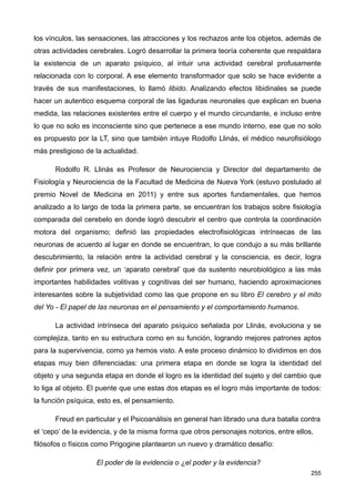 los vínculos, las sensaciones, las atracciones y los rechazos ante los objetos, además de
otras actividades cerebrales. Logró desarrollar la primera teoría coherente que respaldara
la existencia de un aparato psíquico, al intuir una actividad cerebral profusamente
relacionada con lo corporal. A ese elemento transformador que solo se hace evidente a
través de sus manifestaciones, lo llamó libido. Analizando efectos libidinales se puede
hacer un autentico esquema corporal de las ligaduras neuronales que explican en buena
medida, las relaciones existentes entre el cuerpo y el mundo circundante, e incluso entre
lo que no solo es inconsciente sino que pertenece a ese mundo interno, ese que no solo
es propuesto por la LT, sino que también intuye Rodolfo Llinás, el médico neurofisiólogo
más prestigioso de la actualidad.
Rodolfo R. Llinás es Profesor de Neurociencia y Director del departamento de
Fisiología y Neurociencia de la Facultad de Medicina de Nueva York (estuvo postulado al
premio Novel de Medicina en 2011) y entre sus aportes fundamentales, que hemos
analizado a lo largo de toda la primera parte, se encuentran los trabajos sobre fisiología
comparada del cerebelo en donde logró descubrir el centro que controla la coordinación
motora del organismo; definió las propiedades electrofisiológicas intrínsecas de las
neuronas de acuerdo al lugar en donde se encuentran, lo que condujo a su más brillante
descubrimiento, la relación entre la actividad cerebral y la consciencia, es decir, logra
definir por primera vez, un ‘aparato cerebral’ que da sustento neurobiológico a las más
importantes habilidades volitivas y cognitivas del ser humano, haciendo aproximaciones
interesantes sobre la subjetividad como las que propone en su libro El cerebro y el mito
del Yo - El papel de las neuronas en el pensamiento y el comportamiento humanos.
La actividad intrínseca del aparato psíquico señalada por Llinás, evoluciona y se
complejiza, tanto en su estructura como en su función, logrando mejores patrones aptos
para la supervivencia, como ya hemos visto. A este proceso dinámico lo dividimos en dos
etapas muy bien diferenciadas: una primera etapa en donde se logra la identidad del
objeto y una segunda etapa en donde el logro es la identidad del sujeto y del cambio que
lo liga al objeto. El puente que une estas dos etapas es el logro más importante de todos:
la función psíquica, esto es, el pensamiento.
Freud en particular y el Psicoanálisis en general han librado una dura batalla contra
el ‘cepo’ de la evidencia, y de la misma forma que otros personajes notorios, entre ellos,
filósofos o físicos como Prigogine plantearon un nuevo y dramático desafío:
El poder de la evidencia o ¿el poder y la evidencia?
255
 
