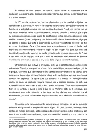 El método freudiano genera un cambio radical similar al provocado por la
revolución copernicana, al no basarse solo en la evidencia que parecía indicar lo contrario
a lo que él proponía.
La LT permite explorar los hechos planteados por la realidad subjetiva, no
descartando la evidencia, ya que es un método observacional, sino justipreciándola en
función de la actividad psíquica, esa que tan bien describiera Freud. Los hechos que se
nos hacen evidentes a nivel superficial tienen su correlato profundo o psíquico, por lo que
su exploración entonces, exige tareas de identificación de los elementos básicos de esta
realidad subjetiva (sujeto y objeto) y una determinación de sus interrelaciones, algo que
es posible al aceptar que tanto lo superficial (lo evidente) y lo profundo (lo oculto) se dan
en forma simultánea. Para poder lograr este acercamiento a lo que un hecho real
representa es imprescindible ‘ocupar el lugar de’ ese objeto real para que una vez
identificado quede en lo profundo su huella, como también ponerse en el lugar de119 ese
sujeto real, que no soy yo, para que cuando lo identifique como externo me permita
identificarme a mí mismo. Esta es la propuesta de la LT para escrutar la realidad.
Otro elemento que incluye la propuesta, como ya lo señaláramos, es la búsqueda
del sentido. El sentido, ese paria en el reino de la verdad lógica, representa el por qué de
la psiquis. La ciencia que se sustenta en una verdad relativa y arbitraria, no alcanza para
caracterizar lo psíquico; si Freud hubiera intuido esto, se hubiera ahorrado una buena
cantidad de disgustos. La lógica pura que sustenta a la ciencia es ontológicamente
neutra, es decir, no establece ninguna relación con la realidad concreta, es solo una
concepción teórica, como bien lo indicara su creador: Aristóteles. Tanto es así que quedan
fuera de su ámbito, el sujeto y todo lo que le es inherente, esto es, lo subjetivo, que
simplemente pasa a la categoría de irracional. No hay planteo más subjetivo que el
Psicoanálisis, por tanto Freud estaba muy bien orientado en el intento de fundamentar ‘su
ciencia’.
El sentido de lo humano depende exclusivamente del sujeto, no así su supuesto
sinónimo, el significado, ni tampoco la verdad lógica. En otras palabras, un objeto tiene
sentido en función del sujeto. Este sujeto puede producir cambios sobre el objeto y por
tanto transformarlo intencionalmente, o por una necesidad, o debido a una creencia; o
256
119 Es importante aclarar que este ponerse en el lugar de es conducente a la identificación pero no es la
identificación en sí misma. En otros términos, es ponerse en el lugar de lo que contiene lo que se quiere
identificar, pero no en su propio contenido. Algo similar se ve en la teoría freudiana cuando habla sobre la
empatía, o la manera de relacionarse con el otro, en donde, se hace referencia a ‘ocupar’ el lugar del otro,
pero no ‘ser’ el otro.
 