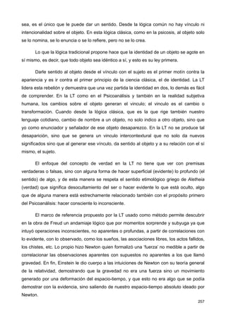 sea, es el único que le puede dar un sentido. Desde la lógica común no hay vínculo ni
intencionalidad sobre el objeto. En esta lógica clásica, como en la psicosis, al objeto solo
se lo nomina, se lo enuncia o se lo refiere, pero no se lo crea.
Lo que la lógica tradicional propone hace que la identidad de un objeto se agote en
sí mismo, es decir, que todo objeto sea idéntico a sí, y esto es su ley primera.
Darle sentido al objeto desde el vínculo con el sujeto es el primer motín contra la
apariencia y es ir contra el primer principio de la ciencia clásica, el de identidad. La LT
lidera esta rebelión y demuestra que una vez partida la identidad en dos, lo demás es fácil
de comprender. En la LT como en el Psicoanálisis y también en la realidad subjetiva
humana, los cambios sobre el objeto generan el vinculo; el vinculo es el cambio o
transformación. Cuando desde la lógica clásica, que es la que rige también nuestro
lenguaje cotidiano, cambio de nombre a un objeto, no solo indico a otro objeto, sino que
yo como enunciador y señalador de ese objeto desaparezco. En la LT no se produce tal
desaparición, sino que se genera un vinculo intercontextural que no solo da nuevos
significados sino que al generar ese vínculo, da sentido al objeto y a su relación con el sí
mismo, el sujeto.
El enfoque del concepto de verdad en la LT no tiene que ver con premisas
verdaderas o falsas, sino con alguna forma de hacer superficial (evidente) lo profundo (el
sentido) de algo, y de esta manera se respeta el sentido etimológico griego de Aletheia
(verdad) que significa desocultamiento del ser o hacer evidente lo que está oculto, algo
que de alguna manera está estrechamente relacionado también con el propósito primero
del Psicoanálisis: hacer consciente lo inconsciente.
El marco de referencia propuesto por la LT usado como método permite descubrir
en la obra de Freud un andamiaje lógico que por momentos sorprende y subyuga ya que
intuyó operaciones inconscientes, no aparentes o profundas, a partir de correlaciones con
lo evidente, con lo observado, como los sueños, las asociaciones libres, los actos fallidos,
los chistes, etc. Lo propio hizo Newton quien formalizó una ‘fuerza’ no medible a partir de
correlacionar las observaciones aparentes con supuestos no aparentes a los que llamó
gravedad. En fin, Einstein le dio cuerpo a las intuiciones de Newton con su teoría general
de la relatividad, demostrando que la gravedad no era una fuerza sino un movimiento
generado por una deformación del espacio-tiempo, y que esto no era algo que se podía
demostrar con la evidencia, sino saliendo de nuestro espacio-tiempo absoluto ideado por
Newton.
257
 
