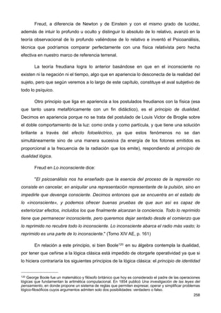 Freud, a diferencia de Newton y de Einstein y con el mismo grado de lucidez,
además de intuir lo profundo u oculto y distinguir lo absoluto de lo relativo, avanzó en la
teoría observacional de lo profundo valiéndose de lo relativo e inventó el Psicoanálisis,
técnica que podríamos comparar perfectamente con una física relativista pero hecha
efectiva en nuestro marco de referencia terrenal.
La teoría freudiana logra lo anterior basándose en que en el inconsciente no
existen ni la negación ni el tiempo, algo que en apariencia lo desconecta de la realidad del
sujeto, pero que según veremos a lo largo de este capítulo, constituye el aval subjetivo de
todo lo psíquico.
Otro principio que liga en apariencia a los postulados freudianos con la física (esa
que tanto usara metafóricamente con un fin didáctico), es el principio de dualidad.
Decimos en apariencia porque no se trata del postulado de Louis Victor de Broglie sobre
el doble comportamiento de la luz: como onda y como partícula, y que tiene una solución
brillante a través del efecto fotoeléctrico, ya que estos fenómenos no se dan
simultáneamente sino de una manera sucesiva (la energía de los fotones emitidos es
proporcional a la frecuencia de la radiación que los emite), respondiendo al principio de
dualidad lógica.
Freud en Lo inconsciente dice:
"El psicoanálisis nos ha enseñado que la esencia del proceso de la represión no
consiste en cancelar, en aniquilar una representación representante de la pulsión, sino en
impedirle que devenga consciente. Decimos entonces que se encuentra en el estado de
lo «inconsciente», y podemos ofrecer buenas pruebas de que aun así es capaz de
exteriorizar efectos, incluidos los que finalmente alcanzan la conciencia. Todo lo reprimido
tiene que permanecer inconsciente, pero queremos dejar sentado desde el comienzo que
lo reprimido no recubre todo lo inconsciente. Lo inconsciente abarca el radio más vasto; lo
reprimido es una parte de lo inconsciente." (Tomo XIV AE, p. 161)
En relación a este principio, si bien Boole120 en su álgebra contempla la dualidad,
por tener que ceñirse a la lógica clásica está impedido de otorgarle operatividad ya que si
lo hiciera contrariaría los siguientes principios de la lógica clásica: el principio de identidad
258
120 George Boole fue un matemático y filósofo británico que hoy es considerado el padre de las operaciones
lógicas que fundamentan la aritmética computacional. En 1854 publicó Una investigación de las leyes del
pensamiento, en donde propone un sistema de reglas que permiten expresar, operar y simplificar problemas
lógico-filosóficos cuyos argumentos admiten solo dos posibilidades: verdadero o falso.
 