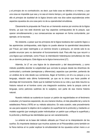 y el principio de no contradicción, es decir, que toda cosa es idéntica a si misma, y que
una cosa es imposible que sea y no sea al mismo tiempo y en iguales circunstancias; por
ello el principio de dualidad de la lógica binaria solo nos dice sobre equivalencias entre
aspectos opuestos de una cosa pero no de su operatividad simultánea.
Claramente la propuesta de Freud es un tremendo avance por encima de la lógica
binaria, ya que nos está diciendo que hay aspectos contrapuestos de la psiquis, que
operan simultáneamente y sus consecuencias se expresan en forma contundente, por
ejemplo, en la neurosis.
No obstante, a pesar que los principios de la lógica booleana dan sustento lógico a
las apariencias contrapuestas, esta lógica no puede abarcar la operatividad descubierta
por Freud, por estar restringida a un dominio binario o jerárquico, en donde solo le es
posible enunciar pero no demostrar el funcionamiento dual. Para ello hay que recurrir a
una lógica que contemple, como Freud, la interrelación heterárquica (simultánea) de más
de un dominio jerárquico. Esta lógica es la lógica transcursiva (LT).
Además, la LT es una lógica de la observación y del descubrimiento, y como
método posibilita abordar la subjetividad que connota la psiquis desde las directrices de
continuidad y contraste (semejanzas y diferencias); aspectos que permiten, partiendo de
un análisis de la vida desde sus comienzos, llegar al hombre y en él a su psiquis y a su
lenguaje, relación esta última fundamental, ya que es la única que hace posible el
abordaje del inconsciente. Dado que la realidad humana es su vida y que ésta resume su
historia natural en el hombre como una integración evolutiva, tanto la psiquis como el
lenguaje, como patrones sublimes de lo subjetivo, son parte de esa misma historia
natural.
Nuestro método se sustenta en buscar un patrón de regularidades en el fenómeno
a estudiar y lo hacemos separando, de una manera intuitiva, el más plausible tal y como lo
estableciera Peirce (1878) en su método abductivo. En esta ocasión, este procedimiento
se usa para separar lo objetivo de lo subjetivo (lo superficial de lo profundo) y mediante un
modelo sugerido (por analogía) poder individualizar un patrón que unifique lo superficial y
lo profundo y distribuya las identidades que se van caracterizando.
Lo anterior es la base del método utilizado por Freud en la interpretación de los
sueños. Es importante destacar que muchos autores en el Psicoanálisis como también en
la física teórica al no poder explicar la simultaneidad de los opuestos echan mano a un
259
 
