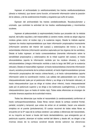 Ingresan al archicerebelo (o vestíbulocerebelo) los tractos vestibulocerebelosos
(directo e indirecto), que tienen como función, el transmitir información sobre la posición
de la cabeza, y de las aceleraciones lineales y angulares que sufre el cuerpo.
Egresan del archicerebelo los tractos cerebelovestibular, floculooculomotor y
uncinado, que controlan la actividad de los tractos vestíbuloespinales y movimientos
oculares.
Ingresan al paleocerebelo (o espinocerebelo) tractos que proceden de: la médula
espinal, del bulbo raquídeo y del mesencéfalo (o cerebro medio, donde se alojan algunos
núcleos grises como: el núcleo rojo y la sustancia negra). Desde la médula espinal,
ingresan los tractos espinocerebelosos que traen información propioceptiva inconsciente
(información sensitiva del interior del cuerpo) y exteroceptiva del tronco y de las
extremidades inferiores (información sensitiva capturada por los órganos de los sentidos).
Desde el bulbo ingresan: el tracto cuneocerebeloso (transmite información sobre la
sensibilidad propioceptiva y exteroceptiva de la mitad superior del cuerpo), el tracto
olivocerebeloso (aporta la información recibida por los núcleos olivares), y tracto
retículocerebeloso (integra información recibida a todo lo largo del SNC por la sustancia
reticular). Desde el mesencéfalo ingresan: el tracto tectocerebeloso (transmite información
visual y acústica proveniente de la corteza cerebral), el tracto trigéminocerebeloso (provee
información propioceptiva del macizo cráneo-facial), y el tracto rubrocerebeloso (aporta
información sobre la coordinación motriz). Las salidas del paleocerebelo son: el tracto
interpuestoreticular (sale por el pedúnculo inferior y se dirige a la formación reticular), el
tracto interpuestoolivar (que se dirige al núcleo olivar inferior), tracto interpuestotectal
(sale por el pedúnculo superior y se dirige a los tubérculos cuadrigéminos), y el tracto
interpuestorúbrico (que va hasta el núcleo rojo). Todas estas eferencias se encargan de
controlar diversos aspectos de la actividad motora.
Todas las aferencias que recibe el neocerebelo (o cerebrocerebelo) conforman el
tracto corticoponticocerebeloso. Estas fibras vienen desde la corteza cerebral frontal,
parietal, occipital y temporal, que antes de entrar en el cerebelo, hacen una estación
sináptica en el puente (protuberancia). El cuerpo neuronal de todas estas fibras se
encuentra en la 5ta capa de la corteza cerebral. Las salidas o eferencias del neocerebelo,
en su mayoría se hacen a través del tracto dentadotalámico, que emergiendo por el
pedúnculo superior, alcanzan el núcleo ventral del tálamo y desde allí, se dirigen a las
mismas áreas de la corteza cerebral desde donde salieron las aferencias
26
 