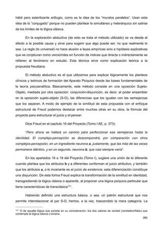 hábil pero esterilizante artilugio, como es la idea de los “mundos paralelos”. Usan esta
idea de lo “conjugado” porque no pueden plantear lo simultáneo y heterárquico sin salirse
de los límites de la lógica clásica.
En la exploración abductiva (de esto se trata el método utilizado) se va desde el
efecto a la posible causa y sirve para sugerir que algo puede ser, no que realmente lo
sea. La regla (lo universal) no hace alusión a leyes empíricas sino a hipótesis explicativas
que se conjeturan como verosímiles en función de índices que directa o indirectamente se
refieren al fenómeno en estudio. Esta técnica sirve como explicación teórica a la
propuesta freudiana.
El método abductivo es el que utilizamos para explicar lógicamente los planteos
clínicos y teóricos de formación del Aparato Psíquico desde las bases fundamentales de
la teoría psicoanalítica. Básicamente, este método consiste en una oposición Sujeto-
Objeto, mediada por otra oposición: conjunción-disyunción, es decir, el poder ensamblar
en la oposición sujeto-objeto (S-O), las diferencias que los igualan con las semejanzas
que los separan. A modo de ejemplo de la similitud de esta propuesta con el enfoque
estructural de Freud podemos destacar entre muchas otras en su obra, la fórmula del
proyecto para estructurar el juicio y el pensar:
Dice Freud en el capítulo 16 del Proyecto (Tomo I AE, p. 373):
“Pero ahora se hallará un camino para perfeccionar esa semejanza hasta la
identidad. El complejo-percepción se descompondrá, por comparación con otros
complejos-percepción, en un ingrediente neurona a, justamente, que las más de las veces
permanece idéntico, y en un segundo, neurona b, que casi siempre varía”.
En los apartados 16 a 18 del Proyecto (Tomo I), sugiere una unión de lo diferente
cuando plantea que los atributos b y c diferentes conforman el juicio atributivo, y también
que los atributos a, o lo invariante es el juicio de existencia; esta diferenciación constituye
una disyunción. De esta forma Freud explica la transformación de la similitud en identidad,
transgrediendo la lógica clásica o aparente, al proponer una lógica psíquica particular que
tiene características de transclásica121.
Habiendo definido una estructura básica, o sea, un patrón estructural que nos
permite interrelacionar el par S-O, hemos, a la vez, trascendido la mera categoría. La
260
121 O de aquella lógica que excede en su consideración, los dos valores de verdad (verdadero/falso) que
contempla la lógica clásica o binaria.
 