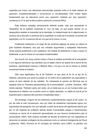 sugeridas por Freud, sus elementos estructurales guardan entre sí la triple relación de
oposición, complementariedad y concurrencia (o simultaneidad). Este núcleo lógico
fundamental que se estructura como una ‘oposición mediada por otra oposición’,
constituye en LT lo que se llama patrón autónomo universal (PAU).
Este sistema complejo someramente definido puede, más que representar lo
‘fotográfico’ de la realidad, evidenciar lo ‘vivo’ de ésta, ya que puede retener en un
desequilibrio estable la diversidad de la identidad, lo indeterminado de lo determinado, lo
continuo de lo discreto, lo profundo de lo superficial, lo oculto de lo evidente, el sentido del
significado y en fin, la esencia del ser o lo que es lo mismo, lo vivo.
Finalmente trataremos a lo largo de las próximas páginas de poner en relieve la
gran hipótesis freudiana, esa que con variados argumentos y solapadas intenciones
varios autores posteriores y aún coetáneos, han tratado de desestimar, si bien a veces no
totalmente, sí por lo menos en sus bases fundamentales.
Así ocurrió con Jung cuando critica a Freud el análisis primordial de la sexualidad,
o con algunos kleinianos que plantean que el objeto interno se aparta de la teoría de las
pulsiones, oponiéndose inclusive a Melanie Klein, a la que a la vez le critican su actitud
reverencial frente al maestro.
Otro caso significativo fue el de Fairbairn, el que situó al Yo en el eje de su
reflexión, pensando que poner la pulsión en el centro de la explicación era equivalente a
‘poner el carro delante de los caballos’. Es interesante la opinión de Winnicot que al
respecto hace en "Estudios psicoanalíticos de la personalidad". Londres, Tavistock, 1952
donde expresa: “Fairbairn parte, por cierto, de un bebé que es un ser humano total, que
experiencia la relación con el pecho como un objeto separado, un objeto al cual él ya ha
experienciado y respecto del cual tiene complicadas ideas.”
Sin embargo, ninguno de los anteriores cuestionamientos supera al de Lacan, no
por ser este el más concienzudo, sino por tratar de desestimar importantes logros con
argumentos de perogrullo. Así, por ejemplo, a partir de la teoría del significante (teoría que
por no ser lingüista de profesión aborda desde innumerables sesgos e imprecisiones)
construye su teoría de la seducción generalizada, en sus Nuevos fundamentos para el
psicoanálisis (1987). Este dudoso concepto es llevado al extremo por sus seguidores al
denunciar el carácter endógeno de las pulsiones como un extravío biologizante de Freud
(Laplanche, 1993). Winnicot en El concepto de individuo sano (1967), se plantea una
262
 