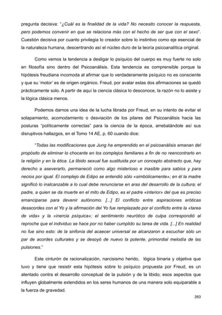 pregunta decisiva: “¿Cuál es la finalidad de la vida? No necesito conocer la respuesta,
pero podemos convenir en que se relaciona más con el hecho de ser que con el sexo”.
Cuestión decisiva por cuanto privilegia lo creador sobre lo instintivo como eje esencial de
la naturaleza humana, descentrando así el núcleo duro de la teoría psicoanalítica original.
Como vemos la tendencia a desligar lo psíquico del cuerpo es muy fuerte no solo
en filosofía sino dentro del Psicoanálisis. Esta tendencia es comprensible porque la
hipótesis freudiana incomoda al afirmar que lo verdaderamente psíquico no es consciente
y que su ‘motor’ es de origen orgánico. Freud, por avalar estas dos afirmaciones se quedó
prácticamente solo. A partir de aquí la ciencia clásica lo desconoce, la razón no lo asiste y
la lógica clásica menos.
Podemos darnos una idea de la lucha librada por Freud, en su intento de evitar el
solapamiento, acomodamiento o desviación de los pilares del Psicoanálisis hacia las
posturas “políticamente correctas” para la ciencia de la época, arrebatándole así sus
disruptivos hallazgos, en el Tomo 14 AE, p. 60 cuando dice:
“Todas las modificaciones que Jung ha emprendido en el psicoanálisis emanan del
propósito de eliminar lo chocante en los complejos familiares a fin de no reencontrarlo en
la religión y en la ética. La libido sexual fue sustituida por un concepto abstracto que, hay
derecho a aseverarlo, permaneció como algo misterioso e inasible para sabios y para
necios por igual. El complejo de Edipo se entendió sólo «simbólicamente»; en él la madre
significó lo inalcanzable a lo cual debe renunciarse en aras del desarrollo de la cultura; el
padre, a quien se da muerte en el mito de Edipo, es el padre «interior» del que es preciso
emanciparse para devenir autónomo. [...] El conflicto entre aspiraciones eróticas
desacordes con el Yo y la afirmación del Yo fue remplazado por el conflicto entre la «tarea
de vida» y la «inercia psíquica»; el sentimiento neurótico de culpa correspondió al
reproche que el individuo se hace por no haber cumplido su tarea de vida. [...] En realidad
no fue sino esto: de la sinfonía del acaecer universal se alcanzaron a escuchar sólo un
par de acordes culturales y se desoyó de nuevo la potente, primordial melodía de las
pulsiones.”
Este cinturón de racionalización, narcisismo herido, lógica binaria y objetiva que
tuvo y tiene que resistir esta hipótesis sobre lo psíquico propuesta por Freud, es un
atentado contra el desarrollo conceptual de la pulsión y de la libido; esos aspectos que
influyen globalmente extendidos en los seres humanos de una manera solo equiparable a
la fuerza de gravedad.
263
 