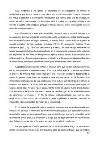 Esta tendencia a no tolerar la existencia de lo inaccesible es marcar la
problemática que tiene el humano para tolerar una ruptura narcisista, como la planteada
por Freud al descubrir el inconsciente y mostrarnos que somos, cada uno de nosotros, un
sujeto escindido que maneja dos lenguajes, de los cuales uno de ellos, el que le da
sentido a nuestra vida biológica, psíquica y social, esto es, el del inconsciente, nos es
absolutamente desconocido.
Esta intolerancia a tener que asumirnos ‘divididos’ lleva a muchos autores a la
necesidad de terminar unificando y rompiendo con la concepción de estos dos lenguajes;
esto le ocurrió incluso, en algún momento, al mismo Freud cuando trató de explicar el
sentido antitético de las palabras primitivas (1910). El reconocido lingüista Émile
Benveniste (1971, pp. 75-87) si bien critica que Freud, en este trabajo, contradice su
propia teoría al plantear un lenguaje unificado en el inconsciente probablemente seducido
por el planteo de Karl Abel, un filólogo de su época; al final termina transformando esta
crítica en el aval de una nueva propuesta unificadora, y de consecuencias nefastas para
el Psicoanálisis, cuando se asocia con Lacan para remarcar ese ‘error’ de Freud.
La problemática de querer unificar el lenguaje tiene que ver con la función sintética
del Yo, que no tolera el desconocimiento. Esta característica del Yo la vemos también en
el planteo de Melanie Klein quien dice que ante cualquier sensación desconocida la
mente lo primero que hace es imponerle una representación en la fantasía. Las
manifestaciones flagrantes de esta intolerancia en la cultura, son: la ciencia que eliminó la
exquisita ambigüedad de la alquimia, esa que defendieran y practicaran personajes tan
notorios como Isaac Newton, Roger Bacon, Santo Tomás de Aquino, Tycho Brahe, Ramón
Llull, entre otros; la filosofía que como ciencia de ciencias logró anular el sentido natural
de aprehender el mundo; y en fin, la religión institucionalizada, que con su afán
propiciatorio y conciliatorio de supuestos poderes superiores al hombre, desbastó la
ingenuidad y la universalidad del mito y de la religiosidad.
El no tolerar la ignorancia incita a perseguir quimeras que no explican nada pero
tranquilizan; es decir, la necesidad de cosmovisiones antojadizas que avalan la necesidad
de atribuirle todo a un lenguaje unificado, que en definitiva es la misma necesidad banal
de atribuirle todo a Dios, o a la ciencia, o a algo que no deje resquicios ni nos divida en
dos. Esto es, la conveniencia de que el ser, siga siendo idéntico a sí mismo.
Lo que sigue es la visión personal de un no especialista, luego de una lectura
atenta y un análisis minucioso de la maravillosa obra de Sigmund Freud, que es ofrecida
264
 