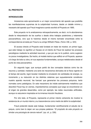 EL PROYECTO
INTRODUCCIÓN
Iniciaremos esta aproximación a un mejor conocimiento del aparato que posibilita
las manifestaciones supremas de la subjetividad humana, desde un detalle mínimo y
necesario del aparato que Freud imaginara cuando escribió el Proyecto en 1895.
Este proyecto no lo analizaremos retrospectivamente, es decir, no lo abordaremos
desde la interpretación de los sueños o desde otros trabajos posteriores y netamente
psicoanalíticos, sino que lo haremos desde el mismo borrador encontrado entre la
correspondencia enviada por Freud a su amigo Wilhelm Fliess. (Tomo I AE, p. 323)
El acceso directo al Proyecto está fundado en tratar de mostrar, en primer lugar,
que este trabajo no significó un fracaso en el intento de Freud de explicar los procesos
psicológicos mediante la actividad neuronal, y que por eso no lo publicó, como sugieren
no pocos investigadores. De hecho, el modelo teórico que edificó en el Proyecto, aparece
a lo largo de toda su obra, en sus aspectos fundamentales, aunque reelaborados desde el
punto de vista psicoanalítico.
En segundo lugar, que aunque partió de dos conceptos básicos como los de
neurona y cantidad, mediante una serie de mecanismos derivados de la física vigente en
el tiempo del escrito, logró bocetar mediante la circulación de cantidades de energía, su
incremento y su reducción en los distintos sistemas que supuestamente constituían
nuestro aparato neuronal, ‘las fuerzas’ que generarían los procesos psíquicos, tanto
normales como patológicos. En este mecanismo de índole estrictamente metafórico que
describió Freud hay en ciernes, importantísimos conceptos que luego se encontrarían en
el origen de grandes desarrollos, como por ejemplo, las redes neuronales artificiales,
aunque no estuvieron inspirados en la inmensa intuición freudiana.
Por otro lado, el Proyecto, representa el primer intento coherente de mostrar la
existencia de un mundo interno y su trascendencia como medio de definir la subjetividad.
Freud pretendió desde este trabajo, fundamentar científicamente el estudio de la
psiquis, como bien lo dejan ver sus propias palabras: “El propósito de este proyecto es
brindar una psicología de ciencia natural”. (op. cit., p. 339)
266
 
