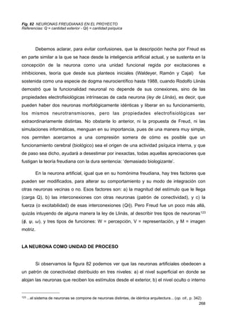 Fig. 82 NEURONAS FREUDIANAS EN EL PROYECTO
Referencias: Q = cantidad exterior - Qἠ = cantidad psíquica
Debemos aclarar, para evitar confusiones, que la descripción hecha por Freud es
en parte similar a la que se hace desde la inteligencia artificial actual, y se sustenta en la
concepción de la neurona como una unidad funcional regida por excitaciones e
inhibiciones, teoría que desde sus planteos iniciales (Waldeyer, Ramón y Cajal) fue
sostenida como una especie de dogma neurocientífico hasta 1988, cuando Rodolfo Llinás
demostró que la funcionalidad neuronal no depende de sus conexiones, sino de las
propiedades electrofisiológicas intrínsecas de cada neurona (ley de Llinás), es decir, que
pueden haber dos neuronas morfológicamente idénticas y liberar en su funcionamiento,
los mismos neurotransmisores, pero las propiedades electrofisiológicas ser
extraordinariamente distintas. No obstante lo anterior, ni la propuesta de Freud, ni las
simulaciones informáticas, menguan en su importancia, pues de una manera muy simple,
nos permiten acercarnos a una compresión somera de cómo es posible que un
funcionamiento cerebral (biológico) sea el origen de una actividad psíquica interna, y que
de paso sea dicho, ayudará a desestimar por inexactas, todas aquellas apreciaciones que
fustigan la teoría freudiana con la dura sentencia: ‘demasiado biologizante’.
En la neurona artificial, igual que en su homónima freudiana, hay tres factores que
pueden ser modificados, para alterar su comportamiento y su modo de integración con
otras neuronas vecinas o no. Esos factores son: a) la magnitud del estímulo que le llega
(carga Q), b) las interconexiones con otras neuronas (patrón de conectividad), y c) la
fuerza (o excitabilidad) de esas interconexiones (Qἠ). Pero Freud fue un poco más allá,
quizás intuyendo de alguna manera la ley de Llinás, al describir tres tipos de neuronas123
(ϕ, ψ, ω), y tres tipos de funciones: W = percepción, V = representación, y M = imagen
motriz.
LA NEURONA COMO UNIDAD DE PROCESO
Si observamos la figura 82 podemos ver que las neuronas artificiales obedecen a
un patrón de conectividad distribuido en tres niveles: a) el nivel superficial en donde se
alojan las neuronas que reciben los estímulos desde el exterior, b) el nivel oculto o interno
268
123 ...el sistema de neuronas se compone de neuronas distintas, de idéntica arquitectura... (op. cit., p. 342)
 