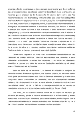 en donde están las neuronas que no tienen contacto con el exterior y es donde se lleva a
cabo el procesamiento de las entradas, y c) el nivel de salida en donde se encuentran las
neuronas que se encargan de dar la respuesta del sistema. Como vemos esta ‘red
neuronal’ recibe una serie de entradas y emite una salida. Esta salida viene dada por tres
funciones: 1) función de propagación o de excitación, que pone en relación la entrada con
el peso de su interconexión. Si el peso es positivo, la conexión se denomina excitatoria, si
es negativo, se denomina inhibitoria; 2) función de activación, que modifica la anterior.
Puede que esta función no exista, si este es el caso, la salida es la misma función de
propagación; y 3) función de transferencia o salida propiamente dicha, que es aplicada al
valor resultante de la función de activación. Esta función se utiliza para acotar la salida y
como resultado de ello se pueden caracterizar al menos, tres tipos de neuronas: a)
neuronas ‘todo o nada’ que manejan cantidades discretas comprendidas en un
determinado rango, b) neuronas identidad en donde su salida equivale a la no aplicación
de la función de salida, y c) neuronas continuas que manejan cantidades analógicas.
Finalmente, todas se rigen por una regla de aprendizaje definida.
Las neuronas propuestas por Freud como procesadores independientes con baja
capacidad de proceso individual, potencian enormemente esa capacidad al estar
conectadas profusamente, muestran una distribución y un patrón de conectividad
específico, y cumplen con todos los aspectos funcionales reseñados en el párrafo
anterior. Veamos esto con algún detalle:
Sobre la teoría de las neuronas: “...el sistema de neuronas se compone de
neuronas distintas, de idéntica arquitectura, que están en contacto por mediación de una
masa ajena, que terminan unas en otras como en partes de tejido ajeno; y en ellas están
prefiguradas ciertas orientaciones de conducción, pues con prolongaciones celulares
reciben, y con cilindros-eje libran. A esto se suma, además, la abundante ramificación con
diversidad de calibre.” (op. cit., p. 342) En donde deja constancia de los patrones de
conectividad, además de la bipolaridad neuronal sostenida por Ramón y Cajal.
“De hecho, por la anatomía tenemos noticia de un sistema de neuronas (la
sustancia gris espinal) que es el único en entramarse con el mundo exterior, y de uno
superpuesto (la sustancia gris encefálica), que no tiene conexión periférica alguna, pero al
cual competen el desarrollo del sistema de neuronas y las funciones psíquicas” (op. cit. p.
347) En donde detalla precisamente la distribución neuronal en niveles.
269
 