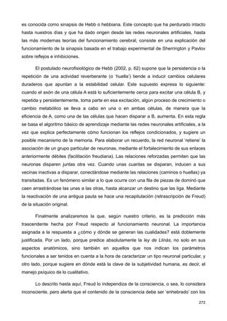 es conocida como sinapsis de Hebb o hebbiana. Este concepto que ha perdurado intacto
hasta nuestros días y que ha dado origen desde las redes neuronales artificiales, hasta
las más modernas teorías del funcionamiento cerebral, consiste en una explicación del
funcionamiento de la sinapsis basada en el trabajo experimental de Sherrington y Pavlov
sobre reflejos e inhibiciones.
El postulado neurofisiológico de Hebb (2002, p. 62) supone que la persistencia o la
repetición de una actividad reverberante (o ‘huella’) tiende a inducir cambios celulares
duraderos que apuntan a la estabilidad celular. Este supuesto expresa lo siguiente:
cuando el axón de una célula A está lo suficientemente cerca para excitar una célula B, y
repetida y persistentemente, toma parte en esa excitación, algún proceso de crecimiento o
cambio metabólico se lleva a cabo en una o en ambas células, de manera que la
eficiencia de A, como una de las células que hacen disparar a B, aumenta. En esta regla
se basa el algoritmo básico de aprendizaje mediante las redes neuronales artificiales, a la
vez que explica perfectamente cómo funcionan los reflejos condicionados, y sugiere un
posible mecanismo de la memoria. Para elaborar un recuerdo, la red neuronal ‘retiene’ la
asociación de un grupo particular de neuronas, mediante el fortalecimiento de sus enlaces
anteriormente débiles (facilitación freudiana). Las relaciones reforzadas permiten que las
neuronas disparen juntas otra vez. Cuando unas cuantas se disparan, inducen a sus
vecinas inactivas a disparar, conectándose mediante las relaciones (caminos o huellas) ya
transitadas. Es un fenómeno similar a lo que ocurre con una fila de piezas de dominó que
caen arrastrándose las unas a las otras, hasta alcanzar un destino que las liga. Mediante
la reactivación de una antigua pauta se hace una recapitulación (retrascripción de Freud)
de la situación original.
Finalmente analizaremos la que, según nuestro criterio, es la predicción más
trascendente hecha por Freud respecto al funcionamiento neuronal. La importancia
asignada a la respuesta a ¿cómo y dónde se generan las cualidades? está doblemente
justificada. Por un lado, porque predice absolutamente la ley de Llinás, no solo en sus
aspectos anatómicos, sino también en aquellos que nos indican los parámetros
funcionales a ser tenidos en cuenta a la hora de caracterizar un tipo neuronal particular, y
otro lado, porque sugiere en dónde está la clave de la subjetividad humana, es decir, el
manejo psíquico de lo cualitativo.
Lo descrito hasta aquí, Freud lo independiza de la consciencia, o sea, lo considera
inconsciente, pero alerta que el contenido de la consciencia debe ser ‘enhebrado’ con los
272
 