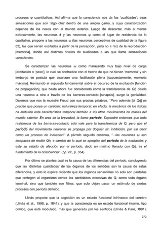 procesos ψ cuantitativos. Así afirma que la consciencia nos da las ‘cualidades’; esas
sensaciones que son ‘algo otro’ dentro de una amplia gama, y cuya caracterización
depende de los nexos con el mundo exterior. Luego de descartar, más o menos
exitosamente, las neuronas ϕ y las neuronas ψ como el lugar de residencia de lo
cualitativo, propone a las neuronas ω (las neuronas perceptivas de cualidad de la figura
82), las que serían excitadas a partir de la percepción, pero no a raíz de la reproducción
[memoria], dando así distintos niveles de cualidades a las que llama sensaciones
conscientes.
Se caracterizan las neuronas ω como manejando muy bajo nivel de carga
[excitación o ‘peso’], lo cual se contradice con el hecho de que no tienen ‘memoria’ y sin
embargo se postula que alcanzan una facilitación plena [supuestamente, memoria
máxima]. Revisando el supuesto fundamental sobre el decurso de la excitación [función
de propagación], que hasta ahora fue considerado como la transferencia de Qἠ desde
una neurona a otra a través de las barreras-contacto [sinapsis], surge la genialidad.
Dejemos que nos la muestre Freud con sus propias palabras. “Pero además [la Qἠ] es
preciso que posea un carácter: naturaleza temporal; en efecto, la mecánica de los físicos
ha atribuido esta característica temporal también a los otros movimientos de masas del
mundo exterior. En aras de la brevedad, la llamo período. Supondré entonces que toda
resistencia de las barreras-contacto solo vale para la transferencia de Q, pero que el
período del movimiento neuronal se propaga por doquier sin inhibición, por así decir
como un proceso de inducción”. A párrafo seguido continua, “...las neuronas ω son
incapaces de recibir Qἠ, a cambio de lo cual se apropian del período de la excitación; y
este su estado de afección por el período, dado un mínimo llenado con Qἠ, es el
fundamento de la consciencia”. (op. cit., p. 354)
Por último se plantea cuál es la causa de las diferencias del período, concluyendo
que las ‘distintas cualidades’ de los órganos de los sentidos son la causa de estas
diferencias, y esto lo explica diciendo que los órganos sensoriales no solo son pantallas
que protegen al organismo contra las cantidades excesivas de Q, como todo órgano
terminal, sino que también son filtros, que solo dejan pasar un estímulo de ciertos
procesos con período definido.
Llinás propone que la cognición es un estado funcional intrínseco del cerebro
(Llinás et al., 1998, p. 1841), y que la consciencia es un estado funcional interno, tipo
onírico, que está modulado, más que generado por los sentidos (Llinás & Paré, 1991);
273
 