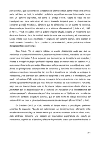 pero además, que su sustrato es la resonancia tálamo-cortical, como vimos en la primera
parte del libro, es decir, la actividad oscilatoria espontánea en una determinada banda
(con un período específico, tal como lo predijo Freud). Sobre la base de sus
investigaciones para determinar el menor intervalo temporal para la discriminación
sensorial (período freudiano), concluye que la consciencia es un evento no continuo,
determinado por la actividad sincrónica en el sistema tálamo-cortical. (Llinás et al., 1998,
p. 1845). Freud, en Notas sobre la ‘pizarra mágica’ (1925), sugiere un mecanismo que
debemos destacar, dada la similitud existente entre ese mecanismo y el propuesto por
Llinás (1993), que fuera modificado y ampliado por Salatino (2012), para explicar el
funcionamiento discontinuo de la consciencia, pero sobre todo, de un posible mecanismo
de representación del tiempo.
Dice Freud, “En la pizarra mágica, el escrito desaparece cada vez que se
interrumpe el contacto íntimo entre el papel que recibe el estímulo y la tablilla de cera que
conserva la impresión. [...] He supuesto que inervaciones de investidura son enviadas y
vueltas a recoger en golpes periódicos rápidos desde el interior hasta el sistema P-Cc,
que es completamente permeable. Mientras el sistema permanece investido de ese modo,
recibe las percepciones acompañadas de conciencia y transmite la excitación hacia los
sistemas mnémicos inconscientes; tan pronto la investidura es retirada, se extingue la
consciencia, y la operación del sistema se suspende. Sería como si el inconsciente, por
medio del sistema P-Cc, extendiera al encuentro del mundo exterior unas antenas que
retirara rápidamente después que estas tomaron muestras de sus excitaciones. Por tanto,
hago que las interrupciones, que en la pizarra mágica sobrevienen desde afuera, se
produzcan por la discontinuidad de la corriente de inervación; y la inexcitabilidad del
sistema percepción, de ocurrencia periódica, reemplaza en mi hipótesis a la cancelación
efectiva del contacto. Conjeturo, además, que en este modo de trabajo discontinuo del
sistema P-Cc se basa la génesis de la representación del tiempo”. (Tomo XIX AE, p. 246)
En Salatino (2012, p. 420), referido al tiempo interno o psicológico, podemos
encontrar lo siguiente: “Queda así determinado un comportamiento alternante entre
estados de consciencia y de inconsciencia que se hacen evidentes entre un ahora y otro.
Esta dinámica comporta una especie de interrupción exploratoria del estado de
consciencia, cuyo fin es el percibir y elaborar lo percibido, tareas que suceden durante la
274
 