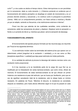 cuña127 y a las cuales se dedica el tiempo interno. Estas interrupciones no son percibidas
por la consciencia, dada su corta duración. [...] Estamos poniendo en evidencia que el
funcionamiento del sistema perceptivo se despliega en estado de inconsciencia y es un
proceso discreto (binario) y secuencial, y no continuo como lo presupone la psicofísica
(James, 1890) con un comportamiento periódico, con fases activas e inactivas y flexible
ya que se adapta, variando su frecuencia, a las restricciones externas e internas”.
Freud nos dice que además de las cualidades sensibles, como contenido de
consciencia, están las sensaciones de placer y displacer. Displacer sería la sensación ω
frente a un aumento de Qἠ en ψ; mientras que placer, sería la sensación de descarga.
FUNCIONAMIENTO DEL APARATO
El funcionamiento del aparato psíquico formado por las neuronas ϕψω es resumido
por Freud en los siguientes términos:
1) Los estímulos inciden sobre los terminales del sistema ϕ los que operan con un
determinado umbral [magnitud de la excitación = cantidad] y a la vez como un filtro
[receptores específicos = cualidad] que deja pasar estímulos de índole pertinente.
2) La cantidad de estímulo ϕ provoca la descarga del sistema nervioso como una
excitación motriz proporcional.
3) A las neuronas ψ le es transferida parte de la carga Qἠ cuyo fluir se ve
modificado por la interpolación de varias barreras-contacto, que como vimos, ofician de
memoria. El funcionamiento de estas barreras-contacto es tal que ofrecen en primer
instancia una resistencia al paso del estímulo, que se trueca por facilitación, pero que en
vez de significar cancelación total de la resistencia, solo la rebaja hasta un mínimo
necesario. En palabras de Freud, “Mientras Q discurre, la resistencia es cancelada;
después se restablece, pero hasta alturas diferentes según la Q que ha pasado en cada
275
127 Cuña temporal es la brecha temporal que permite explicar por qué un mismo hecho real ‘se ve’ distinto
desde lo objetivo que desde lo subjetivo. Es el ‘tiempo externo no consciente’ que transcurre entre un ahora
y otro en el mundo de la objetividad en donde, la simultaneidad es relativa, es decir, en donde no hay un
‘ahora eterno’, sino una sucesión de ellos. Esta pluralidad temporal no es percibida dado que
permanecemos sumidos en la inconsciencia mientras discurre la cuña, que dura 12.5 mseg. Luego la
sensación es de consciencia permanente y de un fluir continuo del tiempo externo. Durante la cuña
temporal, en el tiempo interno, se producen fenómenos subjetivos importantes, como son, la actualización
de la memoria transitoria y la posibilidad de predicción que muestra nuestro cerebro, y todo esto mientras en
la superficie, aparentemente, nada cambia. Además, y muy importante, durante este periodo de tiempo
psicológico es donde tiene lugar la elaboración de los pensamientos. (Nota del Autor)
 