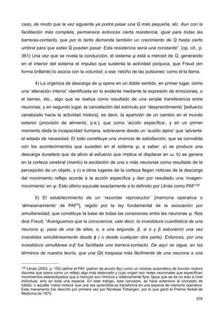 caso, de modo que la vez siguiente ya podrá pasar una Q más pequeña, etc. Aun con la
facilitación más completa, permanece entonces cierta resistencia, igual para todas las
barreras-contacto, que por lo tanto demanda también un crecimiento de Q hasta cierto
umbral para que estas Q puedan pasar. Esta resistencia sería una constante”. (op. cit., p.
361) Una vez que se nivela la conducción, el sistema ψ está a merced de Q, generando
en el interior del sistema el impulso que sustenta la actividad psíquica, que Freud (en
forma brillante) lo asocia con la voluntad, o ese ‘retoño de las pulsiones’ como él la llama.
4) La urgencia de descarga de ψ opera en un doble sentido, en primer lugar, como
una ‘alteración interior’ identificada en lo evidente mediante la expresión de emociones, o
el berreo, etc., algo que se realiza como resultado de una simple transferencia entre
neuronas; y en segundo lugar, la cancelación del estímulo por ‘desprendimiento’ [esfuerzo
canalizado hacia la actividad motora], es decir, la aparición de un cambio en el mundo
exterior (provisión de alimento, p.e.), que como ‘acción específica’, y en un primer
momento dada la incapacidad humana, sobreviene desde un ‘auxilio ajeno’ que ‘advierte’
el estado de necesidad. El todo constituye una vivencia de satisfacción, que se convalida
con los acontecimientos que suceden en el sistema ψ, a saber: a) se produce una
descarga duradera que da alivio al esfuerzo que implica el displacer en ω, b) se genera
en la corteza cerebral (manto) la excitación de una o más neuronas como resultado de la
percepción de un objeto, y c) a otros lugares de la corteza llegan noticias de la descarga
del movimiento reflejo acorde a la acción específica y dan por resultado una ‘imagen-
movimiento’ en ψ. Esto último equivale exactamente a lo definido por Llinás como PAF128
5) El establecimiento de un ‘recordar reproductor’ [memoria operativa o
‘almacenamiento’ de PAFS], regido por la ley fundamental de la asociación por
simultaneidad, que constituye la base de todas las conexiones entre las neuronas ψ. Nos
dice Freud, “Averiguamos que la consciencia, vale decir, la investidura cuantitativa de una
neurona ψ, pasa de una de ellas, α, a una segunda, β, si α y β estuvieron una vez
investidas simultáneamente desde ϕ ( o desde cualquier otra parte). Entonces, por una
investidura simultánea α-β fue facilitada una barrera-contacto. De aquí se sigue, en los
términos de nuestra teoría, que una Qἠ traspasa más fácilmente de una neurona a una
276
128 Llinás (2003, p. 155) define el PAF (patrón de acción fijo) como un módulo automático de función motora
discreta que opera como un reflejo algo más elaborado y cuyo origen son redes neuronales que especifican
movimientos estereotipados que a menudo son rítmicos y relativamente fijos; fijeza que se da no solo a nivel
individual, sino en toda una especie. En este trabajo, este concepto, se hace extensivo al concepto de
hábito, o aquella ‘rutina motora’ que una vez aprendida se transforma en una especie de memoria operativa.
Este mecanismo fue descrito por primera vez por Nicolaas Tinbergen, por lo que ganó el Premio Nobel de
Medicina de 1973.
 
