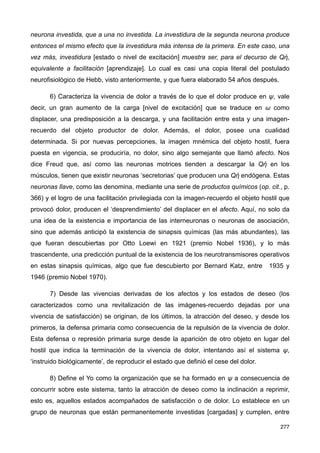 neurona investida, que a una no investida. La investidura de la segunda neurona produce
entonces el mismo efecto que la investidura más intensa de la primera. En este caso, una
vez más, investidura [estado o nivel de excitación] muestra ser, para el decurso de Qἠ,
equivalente a facilitación [aprendizaje]. Lo cual es casi una copia literal del postulado
neurofisiológico de Hebb, visto anteriormente, y que fuera elaborado 54 años después.
6) Caracteriza la vivencia de dolor a través de lo que el dolor produce en ψ, vale
decir, un gran aumento de la carga [nivel de excitación] que se traduce en ω como
displacer, una predisposición a la descarga, y una facilitación entre esta y una imagen-
recuerdo del objeto productor de dolor. Además, el dolor, posee una cualidad
determinada. Si por nuevas percepciones, la imagen mnémica del objeto hostil, fuera
puesta en vigencia, se produciría, no dolor, sino algo semejante que llamó afecto. Nos
dice Freud que, así como las neuronas motrices tienden a descargar la Qἠ en los
músculos, tienen que existir neuronas ‘secretorias’ que producen una Qἠ endógena. Estas
neuronas llave, como las denomina, mediante una serie de productos químicos (op. cit., p.
366) y el logro de una facilitación privilegiada con la imagen-recuerdo el objeto hostil que
provocó dolor, producen el ‘desprendimiento’ del displacer en el afecto. Aquí, no solo da
una idea de la existencia e importancia de las interneuronas o neuronas de asociación,
sino que además anticipó la existencia de sinapsis químicas (las más abundantes), las
que fueran descubiertas por Otto Loewi en 1921 (premio Nobel 1936), y lo más
trascendente, una predicción puntual de la existencia de los neurotransmisores operativos
en estas sinapsis químicas, algo que fue descubierto por Bernard Katz, entre 1935 y
1946 (premio Nobel 1970).
7) Desde las vivencias derivadas de los afectos y los estados de deseo (los
caracterizados como una revitalización de las imágenes-recuerdo dejadas por una
vivencia de satisfacción) se originan, de los últimos, la atracción del deseo, y desde los
primeros, la defensa primaria como consecuencia de la repulsión de la vivencia de dolor.
Esta defensa o represión primaria surge desde la aparición de otro objeto en lugar del
hostil que indica la terminación de la vivencia de dolor, intentando así el sistema ψ,
‘instruido biológicamente’, de reproducir el estado que definió el cese del dolor.
8) Define el Yo como la organización que se ha formado en ψ a consecuencia de
concurrir sobre este sistema, tanto la atracción de deseo como la inclinación a reprimir,
esto es, aquellos estados acompañados de satisfacción o de dolor. Lo establece en un
grupo de neuronas que están permanentemente investidas [cargadas] y cumplen, entre
277
 