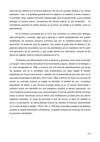 neuronal que informa una sincronía aparente fruto de una sucesión llevada a su mínima
expresión, o sea, a la igualdad aparente entre lo objetivo y lo subjetivo, o entre el deseo y
lo percibido, base orgánico-funcional indispensable para el pensamiento, pues posibilita
distinguir el tiempo interno (contextural) del tiempo externo (o del contenido). La
coincidencia aparente de ambos tiempos en el ahora, da sentido a la realidad, como ya
demostramos.
Es la inhibición propiciada por el Yo la que suministra un criterio para distinguir
entre percepción y recuerdo, algo que ψ aprende a valorar biológicamente. Así quedan
constituidos los procesos psíquicos primarios que son la investidura-deseo hasta la
alucinación, el desarrollo total de displacer, que implica el gasto total de defensa, y los
procesos psíquicos secundarios que son los posibilitados por la investidura del Yo como
una atenuación de los primeros, y que surgen desde una valorización correcta de los
signos de realidad, dada la inhibición operada por el Yo.
10) Realiza una diferenciación entre el discernir y el pensar, como entre el recordar
y el juzgar; todos intentos de explicar el funcionamiento psíquico, basado en la biología, a
un nivel inimaginable en 1895, e inclusive con una serie de especificaciones que jamás
fue igualada, aún en la actualidad. Solo analizaremos con algún detalle la relación
establecida por Freud entre pensar y realidad, por la trascendencia que esto tiene en la
propuesta presentada en este libro. Dice Freud, “Meta y término de todos los procesos de
pensar es, entonces, producir un estado de identidad, el traslado de una investidura
procedente de afuera a una neurona investida desde el yo. El pensar discerniente o
judicativo busca una identidad con una investidura corporal; el pensar reproductor, con
una investidura psíquica propia (una vivencia propia). El pensar judicativo brinda el trabajo
previo al pensar reproductor, pues le ofrece unas facilitaciones ya listas para una ulterior
migración asociativa. Si, luego de concluido el acto de pensar, el signo de realidad se
suma a la percepción, se habrá obtenido el juicio de realidad, la creencia, alcanzándose
así la meta de todo el trabajo”. (Tomo I AE, p. 378) Este maravilloso pasaje le da absoluto
sustento a nuestra aseveración introductoria: “el aparato psíquico se construye en función
de encontrar identidades”
279
 