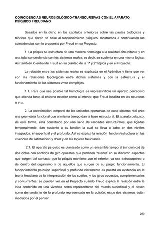 COINCIDENCIAS NEUROBIOLÓGICO-TRANSCURSIVAS CON EL APARATO
PSÍQUICO FREUDIANO
Basados en lo dicho en los capítulos anteriores sobre las pautas biológicas y
teóricas que sirven de base al funcionamiento psíquico, mostramos a continuación las
coincidencias con lo propuesto por Freud en su Proyecto.
1. La psiquis se estructura de una manera homóloga a la realidad circundante y en
una total concordancia con los sistemas reales; es decir, se sustenta en una misma lógica.
Así también lo entiende Freud en su planteo de la 1ª y 2ª tópica y en el Proyecto.
La relación entre los sistemas reales es explicada en el Apéndice y tiene que ver
con las relaciones topológicas entre dichos sistemas y con la estructura y el
funcionamiento de los sistemas vivos complejos.
1.1. Para que sea posible tal homología es imprescindible un aparato perceptivo
que atienda tanto al entorno exterior como al interior, que Freud localiza en las neuronas
φ y ω.
2. La coordinación temporal de las unidades operativas de cada sistema real crea
una geometría funcional que al mismo tiempo dan la base estructural. El aparato psíquico,
de esta forma, está constituido por una serie de unidades estructurales, que ligadas
temporalmente, dan sustento a su función la cual se lleva a cabo en dos niveles
integrados, el superficial y el profundo. Así se explica la relación función/estructura en las
vivencias de satisfacción y dolor y en las tópicas freudianas.
2.1. El aparato psíquico es planteado como un ensamble temporal (sincrónico) de
dos ciclos con sentidos de giro opuestos que permiten ‘retener’ en su discurrir, aspectos
que surgen del contacto que la psiquis mantiene con el exterior, ya sea extracorpóreo o
de dentro del organismo y de aquellos que surgen de su propio funcionamiento. El
funcionamiento psíquico superficial y profundo claramente es puesto en evidencia en la
teoría freudiana de la interpretación de los sueños, y los giros opuestos, complementarios
y concurrentes, se pueden ver en el Proyecto cuando Freud explica la relación entre la
idea contenida en una vivencia como representante del mundo superficial y el deseo
como demandante de lo profundo representado en la pulsión; estos dos sistemas están
mediados por el pensar.
280
 