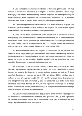 3. Las oscilaciones neuronales sincrónicas en la banda gamma (20 – 80 Hz),
permiten la coordinación neuronal que da origen a la memoria transitoria, las de rango
más bajo y a los estados de consciencia y procesos cognitivos, las de rango medio y alto
respectivamente. Esta propuesta de coordinaciones temporales es la hipótesis
desarrollada en este libro basada en los hallazgos de Llinás y colaboradores.
3.1. La memoria permanente está sustentada en la misma estructura psíquica. Esto
es similar a las facilitaciones y huellas mnémicas del Proyecto, las cuales son un registro
de experiencias con características estructurales y funcionales.
4. Existe un circuito de neuronas con centro operativo en el tálamo que oficia de
marcapasos y cuya regulación estaría dada fundamentalmente por la sustancia reticular
de cada uno de los centros nerviosos que integran el circuito. Esto fue sugerido también
por Freud cuando propone un mecanismo de atención y rastreo pulsátil que intercalaba
estados de consciencia con estados de inconsciencia en los intervalos.
4.1. Este sustento neuronal daría origen a la coordinación de dos circuitos: uno
superficial (bucle de giro dextrógiro) que atendería el contacto con el exterior y prepararía
las respuestas y otro profundo (bucle de giro levógiro) que se encargaría de modular las
salidas en función de las entradas, dándole ‘sentido’ a lo que está llegando y con
capacidad de operar aún en ausencia de ingresos externos.
4.2. Estos dos bucles (superficial y profundo) están relacionados de un modo
complejo: son opuestos, complementarios y operan en forma concurrente (al mismo
tiempo). No obstante la sincronía, el comportamiento temporal es distinto. El bucle
superficial funciona a frecuencia constante (40 Hz) (Llinás, 1993), mientras que el
profundo lo hace a frecuencia variable (20 – 80 Hz). Hay una sola forma de explicar que
este comportamiento sea simultáneo y esta es aceptando que cada bucle opera
referencias temporales distintas, es decir, el ciclo superficial se maneja con el tiempo
externo (cuantitativo o discreto, el de la datación) y el ciclo profundo lo hace con el tiempo
interno (cualitativo o continuo, el de lo subjetivo).
4.3. Las unidades funcionales están dispuestas en forma columnar y son operadas
por las columnas resonantes tálamo-corticales, a las que Llinás (2003, p. 412) signa como
las unidades funcionales básicas de la consciencia y que para lo sostenido en este
trabajo, representan verdaderos marcapasos.
281
 