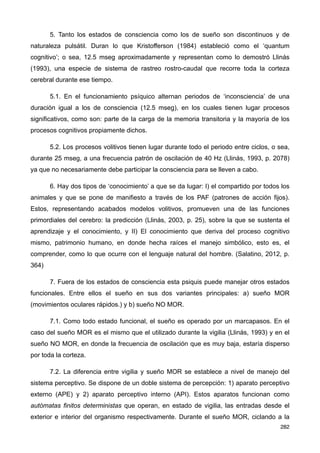 5. Tanto los estados de consciencia como los de sueño son discontinuos y de
naturaleza pulsátil. Duran lo que Kristofferson (1984) estableció como el ‘quantum
cognitivo’; o sea, 12.5 mseg aproximadamente y representan como lo demostró Llinás
(1993), una especie de sistema de rastreo rostro-caudal que recorre toda la corteza
cerebral durante ese tiempo.
5.1. En el funcionamiento psíquico alternan periodos de ‘inconsciencia’ de una
duración igual a los de consciencia (12.5 mseg), en los cuales tienen lugar procesos
significativos, como son: parte de la carga de la memoria transitoria y la mayoría de los
procesos cognitivos propiamente dichos.
5.2. Los procesos volitivos tienen lugar durante todo el periodo entre ciclos, o sea,
durante 25 mseg, a una frecuencia patrón de oscilación de 40 Hz (Llinás, 1993, p. 2078)
ya que no necesariamente debe participar la consciencia para se lleven a cabo.
6. Hay dos tipos de ‘conocimiento’ a que se da lugar: I) el compartido por todos los
animales y que se pone de manifiesto a través de los PAF (patrones de acción fijos).
Estos, representando acabados modelos volitivos, promueven una de las funciones
primordiales del cerebro: la predicción (Llinás, 2003, p. 25), sobre la que se sustenta el
aprendizaje y el conocimiento, y II) El conocimiento que deriva del proceso cognitivo
mismo, patrimonio humano, en donde hecha raíces el manejo simbólico, esto es, el
comprender, como lo que ocurre con el lenguaje natural del hombre. (Salatino, 2012, p.
364)
7. Fuera de los estados de consciencia esta psiquis puede manejar otros estados
funcionales. Entre ellos el sueño en sus dos variantes principales: a) sueño MOR
(movimientos oculares rápidos.) y b) sueño NO MOR.
7.1. Como todo estado funcional, el sueño es operado por un marcapasos. En el
caso del sueño MOR es el mismo que el utilizado durante la vigilia (Llinás, 1993) y en el
sueño NO MOR, en donde la frecuencia de oscilación que es muy baja, estaría disperso
por toda la corteza.
7.2. La diferencia entre vigilia y sueño MOR se establece a nivel de manejo del
sistema perceptivo. Se dispone de un doble sistema de percepción: 1) aparato perceptivo
externo (APE) y 2) aparato perceptivo interno (API). Estos aparatos funcionan como
autómatas finitos deterministas que operan, en estado de vigilia, las entradas desde el
exterior e interior del organismo respectivamente. Durante el sueño MOR, ciclando a la
282
 