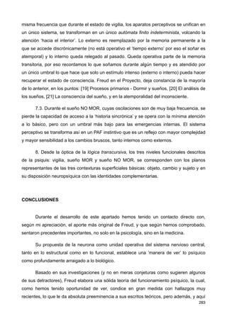 misma frecuencia que durante el estado de vigilia, los aparatos perceptivos se unifican en
un único sistema, se transforman en un único autómata finito indeterminista, volcando la
atención ‘hacia el interior’. Lo externo es reemplazado por la memoria permanente a la
que se accede discrónicamente (no está operativo el ‘tiempo externo’ por eso el soñar es
atemporal) y lo interno queda relegado al pasado. Queda operativa parte de la memoria
transitoria, por eso recordamos lo que soñamos durante algún tiempo y es atendido por
un único umbral lo que hace que solo un estímulo intenso (externo o interno) pueda hacer
recuperar el estado de consciencia. Freud en el Proyecto, deja constancia de la mayoría
de lo anterior, en los puntos: [19] Procesos primarios - Dormir y sueños, [20] El análisis de
los sueños, [21] La consciencia del sueño, y en la atemporalidad del inconsciente.
7.3. Durante el sueño NO MOR, cuyas oscilaciones son de muy baja frecuencia, se
pierde la capacidad de acceso a la ‘historia sincrónica’ y se opera con la mínima atención
a lo básico, pero con un umbral más bajo para las emergencias internas. El sistema
perceptivo se transforma así en un PAF instintivo que es un reflejo con mayor complejidad
y mayor sensibilidad a los cambios bruscos, tanto internos como externos.
8. Desde la óptica de la lógica transcursiva, los tres niveles funcionales descritos
de la psiquis: vigilia, sueño MOR y sueño NO MOR, se corresponden con los planos
representantes de las tres contexturas superficiales básicas: objeto, cambio y sujeto y en
su disposición neuropsíquica con las identidades complementarias.
CONCLUSIONES
Durante el desarrollo de este apartado hemos tenido un contacto directo con,
según mi apreciación, el aporte más original de Freud, y que según hemos comprobado,
sentaron precedentes importantes, no solo en la psicología, sino en la medicina.
Su propuesta de la neurona como unidad operativa del sistema nervioso central,
tanto en lo estructural como en lo funcional, establece una ‘manera de ver’ lo psíquico
como profundamente arraigado a lo biológico.
Basado en sus investigaciones (y no en meras conjeturas como sugieren algunos
de sus detractores), Freud elabora una sólida teoría del funcionamiento psíquico, la cual,
como hemos tenido oportunidad de ver, condice en gran medida con hallazgos muy
recientes, lo que le da absoluta preeminencia a sus escritos teóricos, pero además, y aquí
283
 