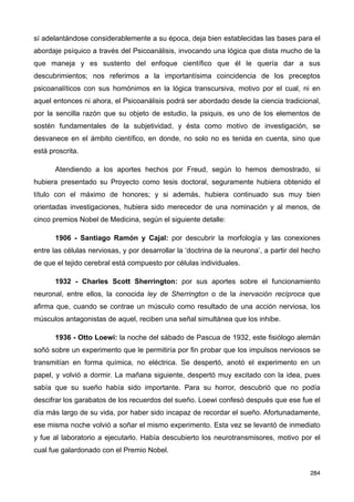 sí adelantándose considerablemente a su época, deja bien establecidas las bases para el
abordaje psíquico a través del Psicoanálisis, invocando una lógica que dista mucho de la
que maneja y es sustento del enfoque científico que él le quería dar a sus
descubrimientos; nos referimos a la importantísima coincidencia de los preceptos
psicoanalíticos con sus homónimos en la lógica transcursiva, motivo por el cual, ni en
aquel entonces ni ahora, el Psicoanálisis podrá ser abordado desde la ciencia tradicional,
por la sencilla razón que su objeto de estudio, la psiquis, es uno de los elementos de
sostén fundamentales de la subjetividad, y ésta como motivo de investigación, se
desvanece en el ámbito científico, en donde, no solo no es tenida en cuenta, sino que
está proscrita.
Atendiendo a los aportes hechos por Freud, según lo hemos demostrado, si
hubiera presentado su Proyecto como tesis doctoral, seguramente hubiera obtenido el
título con el máximo de honores; y si además, hubiera continuado sus muy bien
orientadas investigaciones, hubiera sido merecedor de una nominación y al menos, de
cinco premios Nobel de Medicina, según el siguiente detalle:
1906 - Santiago Ramón y Cajal: por descubrir la morfología y las conexiones
entre las células nerviosas, y por desarrollar la ‘doctrina de la neurona’, a partir del hecho
de que el tejido cerebral está compuesto por células individuales.
1932 - Charles Scott Sherrington: por sus aportes sobre el funcionamiento
neuronal, entre ellos, la conocida ley de Sherrington o de la inervación recíproca que
afirma que, cuando se contrae un músculo como resultado de una acción nerviosa, los
músculos antagonistas de aquel, reciben una señal simultánea que los inhibe.
1936 - Otto Loewi: la noche del sábado de Pascua de 1932, este fisiólogo alemán
soñó sobre un experimento que le permitiría por fin probar que los impulsos nerviosos se
transmitían en forma química, no eléctrica. Se despertó, anotó el experimento en un
papel, y volvió a dormir. La mañana siguiente, despertó muy excitado con la idea, pues
sabía que su sueño había sido importante. Para su horror, descubrió que no podía
descifrar los garabatos de los recuerdos del sueño. Loewi confesó después que ese fue el
día más largo de su vida, por haber sido incapaz de recordar el sueño. Afortunadamente,
ese misma noche volvió a soñar el mismo experimento. Esta vez se levantó de inmediato
y fue al laboratorio a ejecutarlo. Había descubierto los neurotransmisores, motivo por el
cual fue galardonado con el Premio Nobel.
284
 