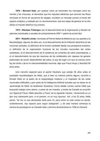 1970 - Bernard Katz: por explicar cómo se transmiten los mensajes entre los
nervios y los músculos, al demostrar que los impulsos eléctricos que recorren las fibras
nerviosas en forma de secuencia de espigas, enviaban un mensaje preciso a través del
espacio sináptico y mediado por un neurotransmisor, que era capaz de generar en la otra
célula un impulso eléctrico muy preciso.
1973 - Nikolaas Tinbergen: por el descubrimiento de la organización y difusión de
patrones individuales y sociales de comportamiento (PAF = patrón de acción fijo)
2011 - Rodolfo Llinás: nominado al Premio Nobel de Medicina por sus aportes a la
Neurobiología; algunos de ellos son: a) el descubrimiento de la inhibición dendrítica en las
neuronas centrales, b) definición de la función cerebelar desde una perspectiva evolutiva,
c) definición de la organización funcional de los circuitos neuronales del cortex
cerebeloso, d) el descubrimiento de la existencia de corrientes de calcio presinápticas, y
e) el descubrimiento de que las neuronas de los vertebrados son capaces de generar
potenciales de acción dependientes del calcio, lo que dio lugar a lo que se conoce como
ley de Llinás o de la no intercambiabilidad neuronal, algo que Freud intuyó y describió 93
años antes.
Una mención especial para el aporte freudiano que predijo 54 años antes el
postulado neurofisiológico de Hebb, que si bien no mereció premio alguno, convirtió a
Donald Hebb en el padre de la biopsicología moderna y el inspirador de las redes
neuronales artificiales y gran parte de la Inteligencia Artificial actuales que se basan en el
‘aprendizaje de Hebb’ (la facilitación freudiana). Como detalle curioso cuenta Hebb que
buscando trabajo como obrero, a pesar de ser maestro, a través de Canadá se encontró
con Sigmund Freud. Hebb describe a Freud, de la siguiente manera, “obviamente es un
tipo muy interesante pero, a mi parecer, no es muy riguroso”. Así, a los 23 años, Hebb
pensó, “tal vez no sea demasiado tarde para mí, para entrar en este campo en donde,
evidentemente, hay espacio para seguir trabajando”, y de esta manera comienza la
carrera de psicología en su Canadá natal, y termina doctorándose en 1936 en Harvard.
285
 