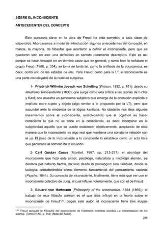 SOBRE EL INCONSCIENTE
ANTECEDENTES DEL CONCEPTO
Este concepto clave en la obra de Freud ha sido sometido a toda clase de
vilipendios. Abordaremos a modo de introducción algunos antecedentes del concepto, en
manos, la mayoría, de filósofos que acertaron a definir el inconsciente, pero que se
quedaron solo en eso: una definición en sentido puramente descriptivo. Esto es así
porque se hace hincapié en un término vacío que en general, y como bien lo señalara el
propio Freud (1986, p. 354), se toma en tanto tal, como la antítesis de la consciencia, es
decir, como uno de los estados de ella. Para Freud, como para la LT, el inconsciente es
una parte insoslayable de la realidad subjetiva.
1- Friedrich Wilhelm Joseph von Schelling (Watson, 1882, p. 191): desde su
Idealismo Trascendental (1800), que surge como una crítica a las teorías de Fichte
y Kant, nos muestra un panorama subjetivo que emerge de la oposición explícita e
implícita entre sujeto y objeto (algo similar a lo propuesto por la LT), pero que
sucumbe ante la evidencia de la lógica kantiana. No obstante nos deja algunos
lineamientos sobre el inconsciente, estableciendo que el objetivar es hacer
consciente lo que no se tiene en la consciencia, es decir, incorporar en la
subjetividad aquello que se puede establecer objetivamente, aceptando de esta
manera que lo inconsciente es algo real que mantiene una constante relación con
el yo. El paso de lo inconsciente a lo consciente lo establece como un acto libre
que pertenece al dominio de la intuición.
2- Carl Gustav Carus (Montiel, 1997, pp. 213-237): el abordaje del
inconsciente que hizo este pintor, psicólogo, naturalista y micólogo alemán, se
destaca por haberlo hecho, no solo desde lo psicológico sino también, desde la
biología; considerándolo como elemento fundamental del pensamiento racional
(Psyche, 1846). Su concepto de inconsciente, finalmente, tiene más que ver con el
inconsciente colectivo de Jung, al cual influye notoriamente, que con el de Freud.
3- Eduard von Hartmann (Philosophy of the unconscious, 1884 (1869)): el
trabajo de este filósofo alemán es el que más influyó en la teoría sobre el
inconsciente de Freud129. Según este autor, el inconsciente tiene tres etapas
286
129 Freud consultó la Filosofía del inconsciente de Hartmann mientras escribía La interpretación de los
sueños. (Tomo IV AE, p. 153) (Nota del Autor)
 