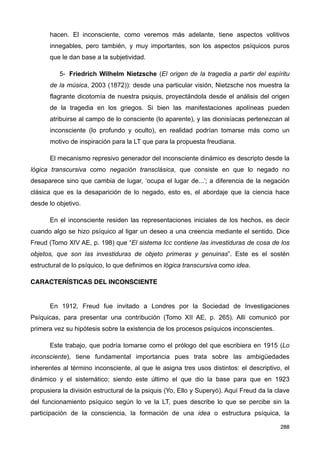 hacen. El inconsciente, como veremos más adelante, tiene aspectos volitivos
innegables, pero también, y muy importantes, son los aspectos psíquicos puros
que le dan base a la subjetividad.
5- Friedrich Wilhelm Nietzsche (El origen de la tragedia a partir del espíritu
de la música, 2003 (1872)): desde una particular visión, Nietzsche nos muestra la
flagrante dicotomía de nuestra psiquis, proyectándola desde el análisis del origen
de la tragedia en los griegos. Si bien las manifestaciones apolíneas pueden
atribuirse al campo de lo consciente (lo aparente), y las dionisíacas pertenezcan al
inconsciente (lo profundo y oculto), en realidad podrían tomarse más como un
motivo de inspiración para la LT que para la propuesta freudiana.
El mecanismo represivo generador del inconsciente dinámico es descripto desde la
lógica transcursiva como negación transclásica, que consiste en que lo negado no
desaparece sino que cambia de lugar, ‘ocupa el lugar de...’; a diferencia de la negación
clásica que es la desaparición de lo negado, esto es, el abordaje que la ciencia hace
desde lo objetivo.
En el inconsciente residen las representaciones iniciales de los hechos, es decir
cuando algo se hizo psíquico al ligar un deseo a una creencia mediante el sentido. Dice
Freud (Tomo XIV AE, p. 198) que “El sistema Icc contiene las investiduras de cosa de los
objetos, que son las investiduras de objeto primeras y genuinas”. Este es el sostén
estructural de lo psíquico, lo que definimos en lógica transcursiva como idea.
CARACTERÍSTICAS DEL INCONSCIENTE
En 1912, Freud fue invitado a Londres por la Sociedad de Investigaciones
Psíquicas, para presentar una contribución (Tomo XII AE, p. 265). Allí comunicó por
primera vez su hipótesis sobre la existencia de los procesos psíquicos inconscientes.
Este trabajo, que podría tomarse como el prólogo del que escribiera en 1915 (Lo
inconsciente), tiene fundamental importancia pues trata sobre las ambigüedades
inherentes al término inconsciente, al que le asigna tres usos distintos: el descriptivo, el
dinámico y el sistemático; siendo este último el que dio la base para que en 1923
propusiera la división estructural de la psiquis (Yo, Ello y Superyó). Aquí Freud da la clave
del funcionamiento psíquico según lo ve la LT, pues describe lo que se percibe sin la
participación de la consciencia, la formación de una idea o estructura psíquica, la
288
 