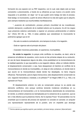 formación de una especie con su PAF respectivo, con lo cual, este objeto solo se hace
consciente o preconsciente, a través de su eficiencia ya que mueve a la acción como
respuesta a lo percibido; sin dejar ‘ver’ lo que quedó como testigo de todo el proceso.
Este testigo, lo inconsciente, a partir de ahora influirá en la vida del sujeto que lo adquirió,
pero siempre mediante sus inconfundibles manifestaciones.
“...ausencia de contradicción, proceso primario (movilidad de las investiduras),
carácter atemporal y sustitución de la realidad exterior por la psíquica, he ahí los rasgos
cuya presencia estamos autorizados a esperar en procesos pertenecientes al sistema
Icc.” (Tomo XIV AE, p. 184). A estas palabras que caracterizan lo inconsciente le
podríamos agregar que en él:
- No solo no existe la contradicción, sino tampoco la duda, ni la negación.
- Está en vigencia solo el principio del placer.
- Coexisten mociones pulsionales, en apariencia, incompatibles.
No existe la negación: la psiquis ante conflictos no resueltos, es decir, ante la
presencia simultánea de opuestos, como ocurre en las primeras etapas de su evolución,
en vez de hacer desaparecer alguno de ellos, única posibilidad en la monocontextura de
la realidad aparente, lo que equivaldría a una negación clásica, utiliza un método distinto:
el desplazamiento conservador; o sea, hace desaparecer al miembro en conflicto de la
monocontextura en donde es incompatible, y lo aloja en otra contextura, en donde todo lo
que ocurre en la monocontextura desde donde fue desalojado, no tiene ninguna
influencia. Técnicamente, para la lógica transcursiva, este desplazamiento conservador es
una negación transclásica o mediada, o el aufheben130 en Hegel (1985 (T.1), p. 163), o la
represión en Freud.
El desplazamiento anterior no solo es conservador porque no se pierde ese
elemento conflictivo, sino porque continúa teniendo incidencia simultánea en su
monocontextura (el inconsciente) y en la monocontextura abandonada (la consciencia),
en donde, su anterior presencia es reemplazada por la ‘presencia de su ausencia’, que es
tan o más efectiva que la presencia misma. Así lo expresa Freud: “El psicoanálisis nos ha
enseñado que la esencia del proceso de represión no consiste en cancelar, en aniquilar
una representación representante de la pulsión, sino en impedirle que devenga
289
130 Término alemán que significa suprimir, pero también y al mismo tiempo, conservar. (Nota del Autor)
 