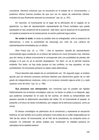 consciente. Decimos entonces que se encuentra en el estado de lo «inconsciente», y
podemos ofrecer buenas pruebas de que aun así es capaz de exteriorizar efectos,
incluidos los que finalmente alcanzan la conciencia”. (op. cit., p. 161).
En resumen, el inconsciente es el lugar de la afirmación de lo negado en la
apariencia. La idea de representación representante de Freud considero que queda
expresada en esa ‘presencia de la ausencia’; vale decir, que la ausencia en la apariencia
no impide la presencia en la consecuencia, la acción pulsional sigue activa.
No existe la duda: la duda es posible ante la ambigüedad, ante la presencia de
alternativas, o ante la posibilidad de descarga por más de una cadena de
representaciones transitadas por un afecto.
Dice Freud (op. cit., p. 174): “...tras la represión, aquella [la representación
inconsciente] sigue existiendo en el interior del sistema Icc como formación real, mientras
que ahí mismo al afecto inconsciente le corresponde sólo una posibilidad de planteo {de
amago} a la que no se le permite desplegarse.” Es decir, no se le permite hacerse
evidente. Por tanto, no hay duda porque no hay conflicto, no hay opuestos, no hay
contradicción. En el proceso primario no caben estas alternativas.
Freud describe este estado de no contradicción así: “En segundo lugar, el análisis
apunta que los diversos procesos anímicos latentes que discernimos gozan de un alto
grado de independencia recíproca, como si no tuvieran conexión alguna entre sí y nada
supieran unos de otros.” (op. cit., p. 166)
Sus procesos son atemporales: son mociones que no pueden ser ligadas
históricamente con el tiempo cronológico; esto es, no tienen un antes ni un después; algo
que podemos comprobar en el caso de los sueños, en donde su temporalidad solo
aparece durante la elaboración secundaria del relato. En el inconsciente el pasado, el
presente y el futuro se hacen simultáneos, por colapso de la estructura psíquica, como ya
vimos.
El tiempo cronológico es patrimonio de la conciencia y representa la secuencia
histórica; en ese sentido se lo podría comparar a las perlas de un collar engarzadas por el
‘hilo’ de los ‘ahora’. El inconsciente, sin el ‘hilo’ de la consciencia, se comporta como un
conjunto ‘no ordenado’ de perlas sueltas que ‘construyen’ la realidad psíquica en
reemplazo de la realidad exterior.
290
 