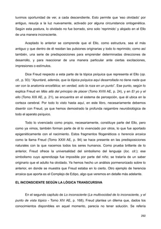 tuvimos oportunidad de ver, a cada descendiente. Esto permite que ‘eso olvidado’ por
antiguo, resurja a la luz nuevamente, activado por alguna circunstancia ontogenética.
Según esta postura, lo olvidado no fue borrado, sino solo ‘reprimido’ y alojado en el Ello
de una manera inconsciente.
Aceptado lo anterior se comprende que el Ello, como estructura, sea el más
antiguo y que dentro de él residan las pulsiones originarias y todo lo reprimido; como así
también, una serie de predisposiciones para emprender determinadas direcciones de
desarrollo, y para reaccionar de una manera particular ante ciertas excitaciones,
impresiones o estímulos.
Dice Freud respecto a esta parte de la tópica psíquica que representa el Ello (op.
cit., p. 93): “Apuntaré, además, que la tópica psíquica aquí desarrollada no tiene nada que
ver con la anatomía encefálica; en verdad, solo la roza en un punto”. Ese punto, según lo
explica Freud en Más allá del principio de placer (Tomo XVIII AE, p. 24), y en El yo y el
ello (Tomo XIX AE, p. 21), se encuentra en el sistema de percepción, que él ubica en la
corteza cerebral. Por todo lo visto hasta aquí, en este libro, necesariamente debemos
disentir con Freud, ya que hemos demostrado la profunda raigambre neurobiológica de
todo el aparato psíquico.
Todo lo vivenciado como propio, necesariamente, constituye parte del Ello, pero
como ya vimos, también forman parte de él lo vivenciado por otros, lo que fue aportado
epigenéticamente con el nacimiento. Estos fragmentos filogenéticos o herencia arcaica
como la llama Freud (Tomo XXIII AE, p. 94) se hace presente en las predisposiciones
naturales con la que nacemos todos los seres humanos. Como prueba brillante de lo
anterior, Freud ofrece la universalidad del simbolismo del lenguaje (loc. cit.); ese
simbolismo cuyo aprendizaje fue imposible por parte del niño; se trataría de un saber
originario que el adulto ha olvidado. Ya hemos hecho un análisis pormenorizado sobre lo
anterior, en donde se muestra que Freud estaba en lo cierto. Otro ejemplo de herencia
arcaica que aporta es el Complejo de Edipo, algo que veremos en detalle más adelante.
EL INCONSCIENTE SEGÚN LA LÓGICA TRANSCURSIVA
En el segundo capítulo de Lo inconsciente (La multivocidad de lo inconsciente, y el
punto de vista tópico - Tomo XIV AE, p. 168), Freud plantea un dilema que, dados los
conocimientos disponibles en aquel momento, parecía no tener solución. Se refería
292
 