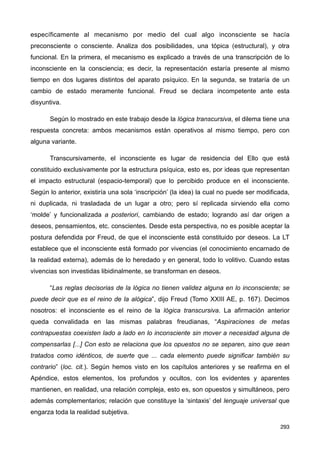 específicamente al mecanismo por medio del cual algo inconsciente se hacía
preconsciente o consciente. Analiza dos posibilidades, una tópica (estructural), y otra
funcional. En la primera, el mecanismo es explicado a través de una transcripción de lo
inconsciente en la consciencia; es decir, la representación estaría presente al mismo
tiempo en dos lugares distintos del aparato psíquico. En la segunda, se trataría de un
cambio de estado meramente funcional. Freud se declara incompetente ante esta
disyuntiva.
Según lo mostrado en este trabajo desde la lógica transcursiva, el dilema tiene una
respuesta concreta: ambos mecanismos están operativos al mismo tiempo, pero con
alguna variante.
Transcursivamente, el inconsciente es lugar de residencia del Ello que está
constituido exclusivamente por la estructura psíquica, esto es, por ideas que representan
el impacto estructural (espacio-temporal) que lo percibido produce en el inconsciente.
Según lo anterior, existiría una sola ‘inscripción’ (la idea) la cual no puede ser modificada,
ni duplicada, ni trasladada de un lugar a otro; pero sí replicada sirviendo ella como
‘molde’ y funcionalizada a posteriori, cambiando de estado; logrando así dar origen a
deseos, pensamientos, etc. conscientes. Desde esta perspectiva, no es posible aceptar la
postura defendida por Freud, de que el inconsciente está constituido por deseos. La LT
establece que el inconsciente está formado por vivencias (el conocimiento encarnado de
la realidad externa), además de lo heredado y en general, todo lo volitivo. Cuando estas
vivencias son investidas libidinalmente, se transforman en deseos.
“Las reglas decisorias de la lógica no tienen validez alguna en lo inconsciente; se
puede decir que es el reino de la alógica”, dijo Freud (Tomo XXIII AE, p. 167). Decimos
nosotros: el inconsciente es el reino de la lógica transcursiva. La afirmación anterior
queda convalidada en las mismas palabras freudianas, “Aspiraciones de metas
contrapuestas coexisten lado a lado en lo inconsciente sin mover a necesidad alguna de
compensarlas [...] Con esto se relaciona que los opuestos no se separen, sino que sean
tratados como idénticos, de suerte que ... cada elemento puede significar también su
contrario” (loc. cit.). Según hemos visto en los capítulos anteriores y se reafirma en el
Apéndice, estos elementos, los profundos y ocultos, con los evidentes y aparentes
mantienen, en realidad, una relación compleja, esto es, son opuestos y simultáneos, pero
además complementarios; relación que constituye la ‘sintaxis’ del lenguaje universal que
engarza toda la realidad subjetiva.
293
 