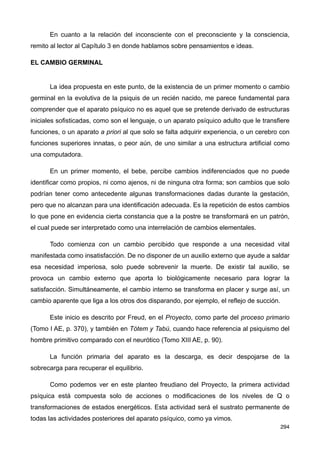 En cuanto a la relación del inconsciente con el preconsciente y la consciencia,
remito al lector al Capítulo 3 en donde hablamos sobre pensamientos e ideas.
EL CAMBIO GERMINAL
La idea propuesta en este punto, de la existencia de un primer momento o cambio
germinal en la evolutiva de la psiquis de un recién nacido, me parece fundamental para
comprender que el aparato psíquico no es aquel que se pretende derivado de estructuras
iniciales sofisticadas, como son el lenguaje, o un aparato psíquico adulto que le transfiere
funciones, o un aparato a priori al que solo se falta adquirir experiencia, o un cerebro con
funciones superiores innatas, o peor aún, de uno similar a una estructura artificial como
una computadora.
En un primer momento, el bebe, percibe cambios indiferenciados que no puede
identificar como propios, ni como ajenos, ni de ninguna otra forma; son cambios que solo
podrían tener como antecedente algunas transformaciones dadas durante la gestación,
pero que no alcanzan para una identificación adecuada. Es la repetición de estos cambios
lo que pone en evidencia cierta constancia que a la postre se transformará en un patrón,
el cual puede ser interpretado como una interrelación de cambios elementales.
Todo comienza con un cambio percibido que responde a una necesidad vital
manifestada como insatisfacción. De no disponer de un auxilio externo que ayude a saldar
esa necesidad imperiosa, solo puede sobrevenir la muerte. De existir tal auxilio, se
provoca un cambio externo que aporta lo biológicamente necesario para lograr la
satisfacción. Simultáneamente, el cambio interno se transforma en placer y surge así, un
cambio aparente que liga a los otros dos disparando, por ejemplo, el reflejo de succión.
Este inicio es descrito por Freud, en el Proyecto, como parte del proceso primario
(Tomo I AE, p. 370), y también en Tótem y Tabú, cuando hace referencia al psiquismo del
hombre primitivo comparado con el neurótico (Tomo XIII AE, p. 90).
La función primaria del aparato es la descarga, es decir despojarse de la
sobrecarga para recuperar el equilibrio.
Como podemos ver en este planteo freudiano del Proyecto, la primera actividad
psíquica está compuesta solo de acciones o modificaciones de los niveles de Q o
transformaciones de estados energéticos. Esta actividad será el sustrato permanente de
todas las actividades posteriores del aparato psíquico, como ya vimos.
294
 