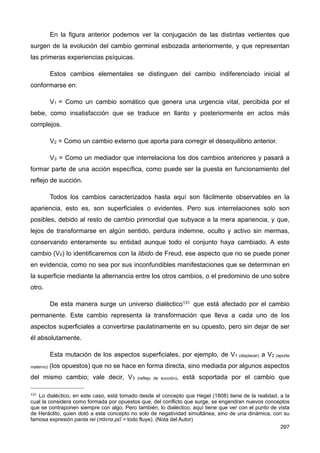 En la figura anterior podemos ver la conjugación de las distintas vertientes que
surgen de la evolución del cambio germinal esbozada anteriormente, y que representan
las primeras experiencias psíquicas.
Estos cambios elementales se distinguen del cambio indiferenciado inicial al
conformarse en:
V1 = Como un cambio somático que genera una urgencia vital, percibida por el
bebe, como insatisfacción que se traduce en llanto y posteriormente en actos más
complejos.
V2 = Como un cambio externo que aporta para corregir el desequilibrio anterior.
V3 = Como un mediador que interrelaciona los dos cambios anteriores y pasará a
formar parte de una acción específica, como puede ser la puesta en funcionamiento del
reflejo de succión.
Todos los cambios caracterizados hasta aquí son fácilmente observables en la
apariencia, esto es, son superficiales o evidentes. Pero sus interrelaciones solo son
posibles, debido al resto de cambio primordial que subyace a la mera apariencia, y que,
lejos de transformarse en algún sentido, perdura indemne, oculto y activo sin mermas,
conservando enteramente su entidad aunque todo el conjunto haya cambiado. A este
cambio (V0) lo identificaremos con la libido de Freud, ese aspecto que no se puede poner
en evidencia, como no sea por sus inconfundibles manifestaciones que se determinan en
la superficie mediante la alternancia entre los otros cambios, o el predominio de uno sobre
otro.
De esta manera surge un universo dialéctico131 que está afectado por el cambio
permanente. Este cambio representa la transformación que lleva a cada uno de los
aspectos superficiales a convertirse paulatinamente en su opuesto, pero sin dejar de ser
él absolutamente.
Esta mutación de los aspectos superficiales, por ejemplo, de V1 (displacer) a V2 (aporte
materno) (los opuestos) que no se hace en forma directa, sino mediada por algunos aspectos
del mismo cambio; vale decir, V3 (reflejo de succión), está soportada por el cambio que
297
131 Lo dialéctico, en este caso, está tomado desde el concepto que Hegel (1808) tiene de la realidad, a la
cual la considera como formada por opuestos que, del conflicto que surge, se engendran nuevos conceptos
que se contraponen siempre con algo. Pero también, lo dialéctico, aquí tiene que ver con el punto de vista
de Heráclito, quien dotó a este concepto no solo de negatividad simultánea, sino de una dinámica, con su
famosa expresión panta rei (πάντα ρεῖ = todo fluye). (Nota del Autor)
 