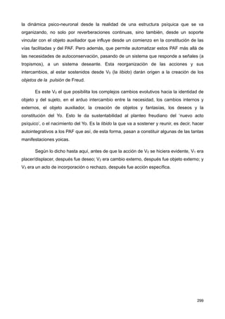 la dinámica psico-neuronal desde la realidad de una estructura psíquica que se va
organizando, no solo por reverberaciones continuas, sino también, desde un soporte
vincular con el objeto auxiliador que influye desde un comienzo en la constitución de las
vías facilitadas y del PAF. Pero además, que permite automatizar estos PAF más allá de
las necesidades de autoconservación, pasando de un sistema que responde a señales (a
tropismos), a un sistema deseante. Esta reorganización de las acciones y sus
intercambios, al estar sostenidos desde V0 (la libido) darán origen a la creación de los
objetos de la pulsión de Freud.
Es este V0 el que posibilita los complejos cambios evolutivos hacia la identidad de
objeto y del sujeto, en el arduo intercambio entre la necesidad, los cambios internos y
externos, el objeto auxiliador, la creación de objetos y fantasías, los deseos y la
constitución del Yo. Esto le da sustentabilidad al planteo freudiano del ‘nuevo acto
psíquico’, o el nacimiento del Yo. Es la libido la que va a sostener y reunir, es decir, hacer
autointegrativos a los PAF que así, de esta forma, pasan a constituir algunas de las tantas
manifestaciones yoicas.
Según lo dicho hasta aquí, antes de que la acción de V0 se hiciera evidente, V1 era
placer/displacer, después fue deseo; V2 era cambio externo, después fue objeto externo; y
V3 era un acto de incorporación o rechazo, después fue acción específica.
299
 