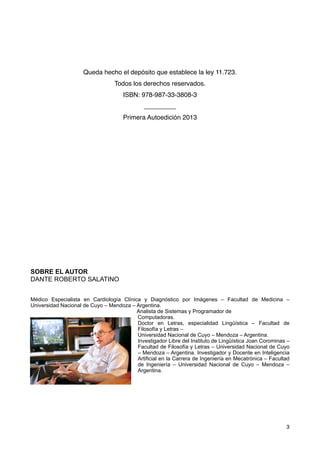Queda hecho el depósito que establece la ley 11.723.
Todos los derechos reservados.
ISBN: 978-987-33-3808-3
_________
Primera Autoedición 2013
SOBRE EL AUTOR
DANTE ROBERTO SALATINO
Médico Especialista en Cardiología Clínica y Diagnóstico por Imágenes – Facultad de Medicina –
Universidad Nacional de Cuyo – Mendoza – Argentina.
Analista de Sistemas y Programador de
Computadoras.
Doctor en Letras, especialidad Lingüística – Facultad de
Filosofía y Letras –
Universidad Nacional de Cuyo – Mendoza – Argentina.
Investigador Libre del Instituto de Lingüística Joan Corominas –
Facultad de Filosofía y Letras – Universidad Nacional de Cuyo
– Mendoza – Argentina. Investigador y Docente en Inteligencia
Artificial en la Carrera de Ingeniería en Mecatrónica – Facultad
de Ingeniería – Universidad Nacional de Cuyo – Mendoza –
Argentina.
3
 