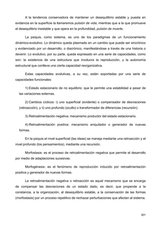 A la tendencia conservadora de mantener un desequilibrio estable y puesta en
evidencia en la superficie la llamaremos pulsión de vida; mientras que a la que promueve
el desequilibrio inestable y que opera en la profundidad, pulsión de muerte.
La psiquis, como sistema, es uno de los paradigmas de un funcionamiento
dinámico-evolutivo. Lo dinámico queda plasmado en un cambio que puede ser sincrónico
y evidenciado por un desarrollo, o diacrónico, manifestándose a través de una historia o
devenir. Lo evolutivo, por su parte, queda expresado en una serie de capacidades, como
son: la existencia de una estructura que involucra la reproducción, y la autonomía
estructural que conlleva una cierta capacidad reorganizativa.
Estas capacidades evolutivas, a su vez, están soportadas por una serie de
capacidades funcionales:
1) Estado estacionario de no equilibrio: que le permite una estabilidad a pesar de
las variaciones externas.
2) Cambios cíclicos: i) uno superficial (evidente) o compensador de desviaciones
(retroacción), y ii) uno profundo (oculto) o transformador de diferencias (recursión).
3) Retroalimentación negativa: mecanismo productor del estado estacionario.
4) Retroalimentación positiva: mecanismo aniquilador o generador de nuevas
formas.
En la psiquis el nivel superficial (las ideas) se maneja mediante una retroacción y el
nivel profundo (los pensamientos), mediante una recursión.
Morfostasis: es el proceso de retroalimentación negativa que permite el desarrollo
por medio de adaptaciones sucesivas.
Morfogénesis: es el fenómeno de reproducción inducido por retroalimentación
positiva y generador de nuevas formas.
La retroalimentación negativa o retroacción es aquel mecanismo que se encarga
de compensar las desviaciones de un estado dado, es decir, que propende a la
constancia, a la organización, al desequilibrio estable, a la conservación de las formas
(morfostasis) por un proceso repetitivo de rechazar perturbaciones que afectan al sistema.
301
 