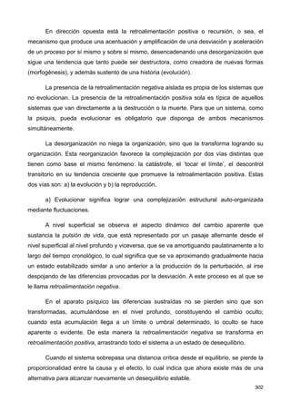 En dirección opuesta está la retroalimentación positiva o recursión, o sea, el
mecanismo que produce una acentuación y amplificación de una desviación y aceleración
de un proceso por sí mismo y sobre sí mismo, desencadenando una desorganización que
sigue una tendencia que tanto puede ser destructora, como creadora de nuevas formas
(morfogénesis), y además sustento de una historia (evolución).
La presencia de la retroalimentación negativa aislada es propia de los sistemas que
no evolucionan. La presencia de la retroalimentación positiva sola es típica de aquellos
sistemas que van directamente a la destrucción o la muerte. Para que un sistema, como
la psiquis, pueda evolucionar es obligatorio que disponga de ambos mecanismos
simultáneamente.
La desorganización no niega la organización, sino que la transforma logrando su
organización. Esta reorganización favorece la complejización por dos vías distintas que
tienen como base el mismo fenómeno: la catástrofe, el ‘tocar el límite’, el descontrol
transitorio en su tendencia creciente que promueve la retroalimentación positiva. Estas
dos vías son: a) la evolución y b) la reproducción.
a) Evolucionar significa lograr una complejización estructural auto-organizada
mediante fluctuaciones.
A nivel superficial se observa el aspecto dinámico del cambio aparente que
sustancia la pulsión de vida, que está representado por un pasaje alternante desde el
nivel superficial al nivel profundo y viceversa, que se va amortiguando paulatinamente a lo
largo del tiempo cronológico, lo cual significa que se va aproximando gradualmente hacia
un estado estabilizado similar a uno anterior a la producción de la perturbación, al irse
despojando de las diferencias provocadas por la desviación. A este proceso es al que se
le llama retroalimentación negativa.
En el aparato psíquico las diferencias sustraídas no se pierden sino que son
transformadas, acumulándose en el nivel profundo, constituyendo el cambio oculto;
cuando esta acumulación llega a un límite o umbral determinado, lo oculto se hace
aparente o evidente. De esta manera la retroalimentación negativa se transforma en
retroalimentación positiva, arrastrando todo el sistema a un estado de desequilibrio.
Cuando el sistema sobrepasa una distancia crítica desde el equilibrio, se pierde la
proporcionalidad entre la causa y el efecto, lo cual indica que ahora existe más de una
alternativa para alcanzar nuevamente un desequilibrio estable.
302
 